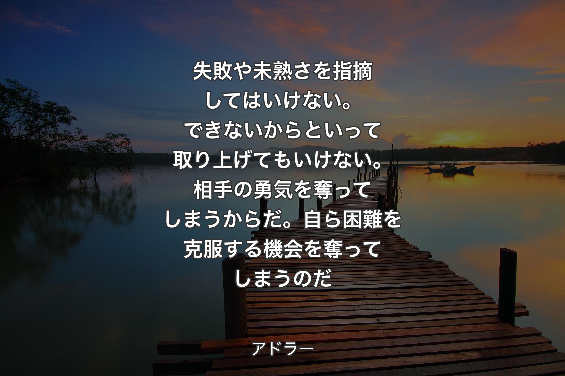 【背景3】失敗や未熟さを指摘してはいけない。できないからといって取り上げてもいけない。相手の勇気を奪ってしまうからだ。自ら困難を克服する機会を奪ってしまうのだ - アドラー