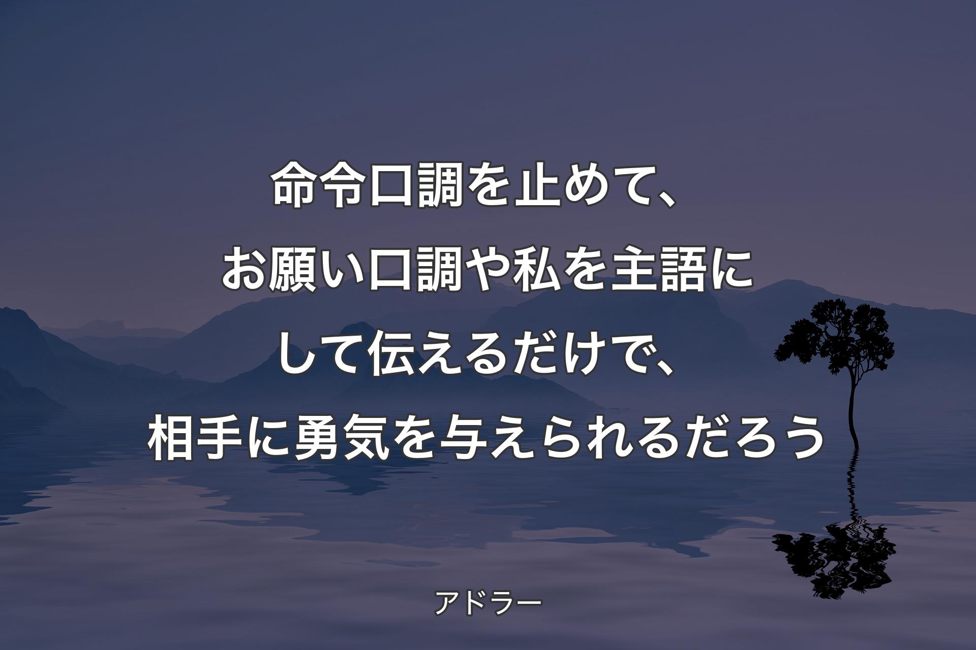 【背景4】命令口調を止めて、お願い口調や私を主語にして伝えるだけで、相手に勇気を与えられるだろう - アドラー