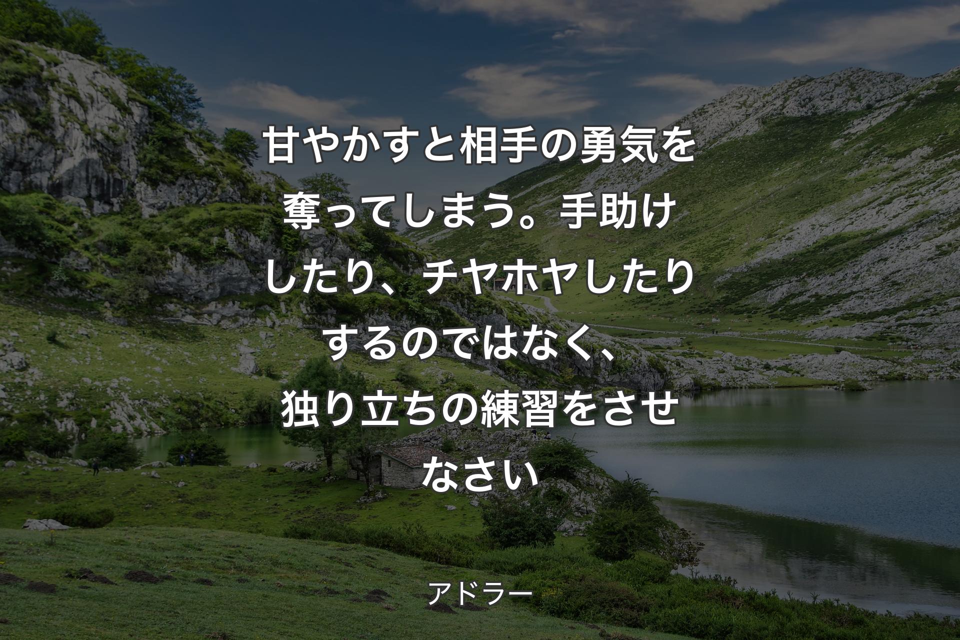 甘やかすと相手の勇気を奪ってしまう。手助けしたり、チヤホヤしたりするのではなく、独り立ちの練習をさせなさい - アドラー