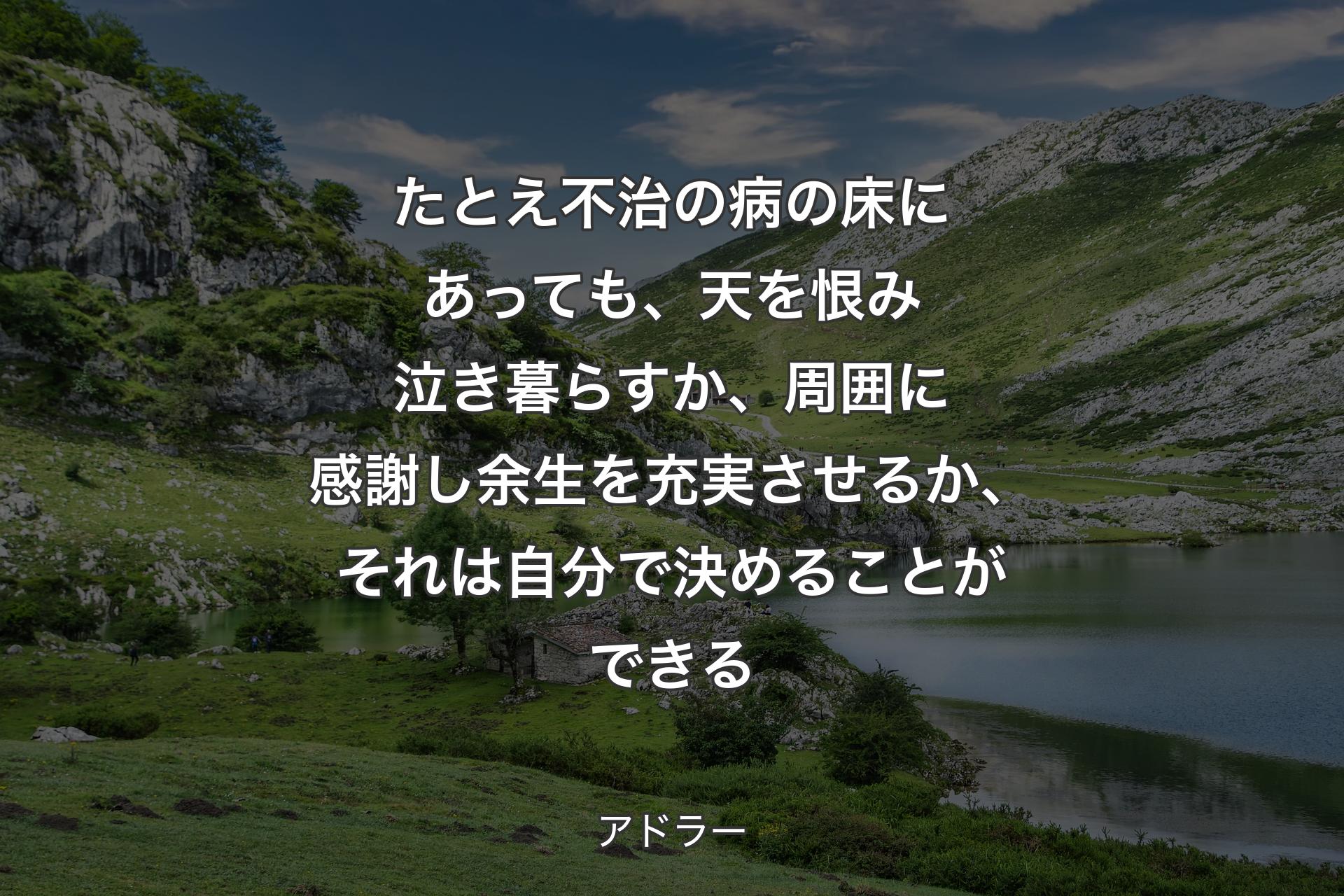 たとえ不治の病の床にあっても、天を恨み泣き暮らすか、周囲に感謝し余生を充実させるか、それは自分で決めることができる - アドラー