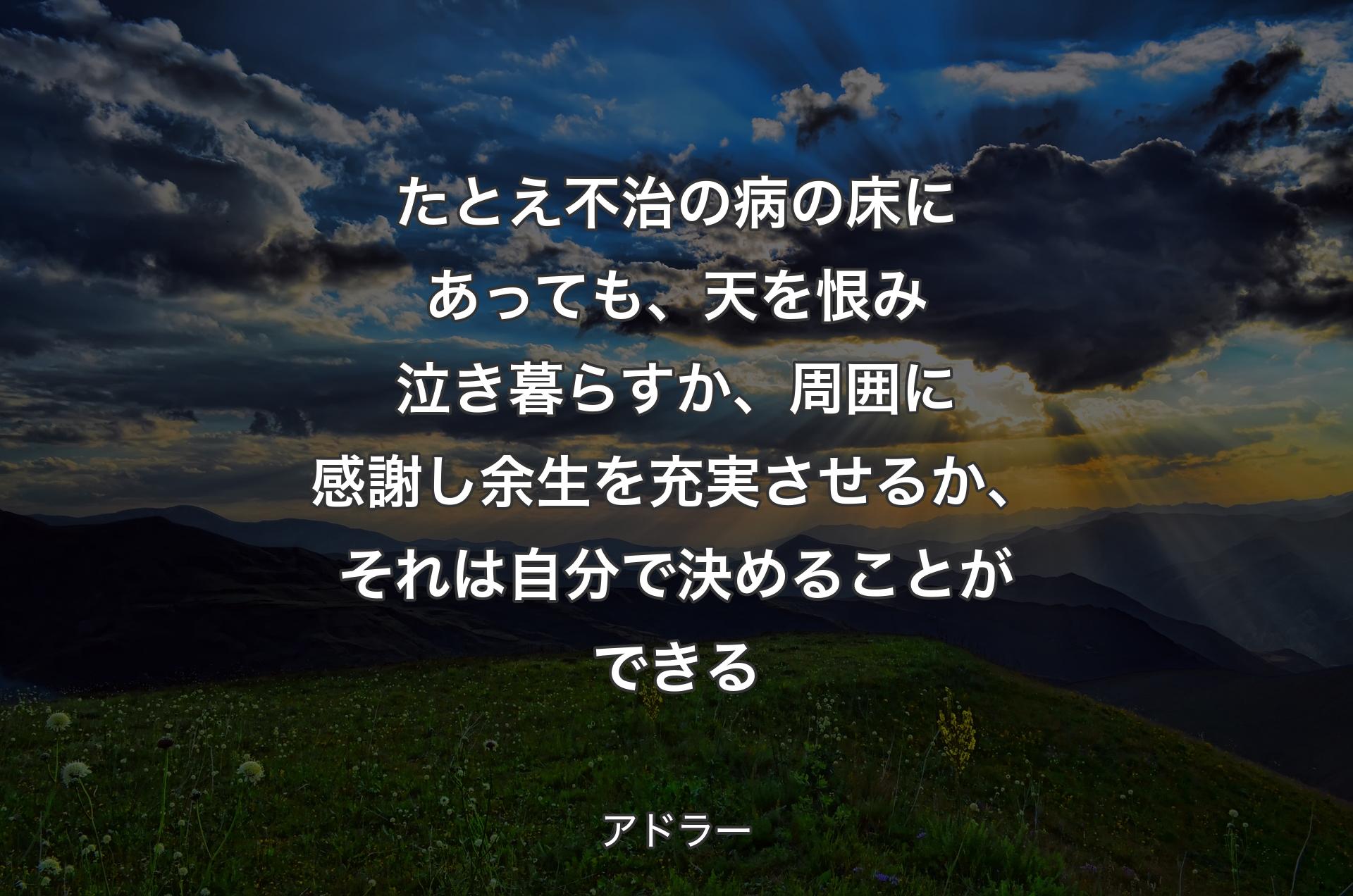 たとえ不治の病の床にあっても、天を恨み泣き暮らすか、周囲に感謝し余生を充実させるか、それは自分で決めることができる - アドラー