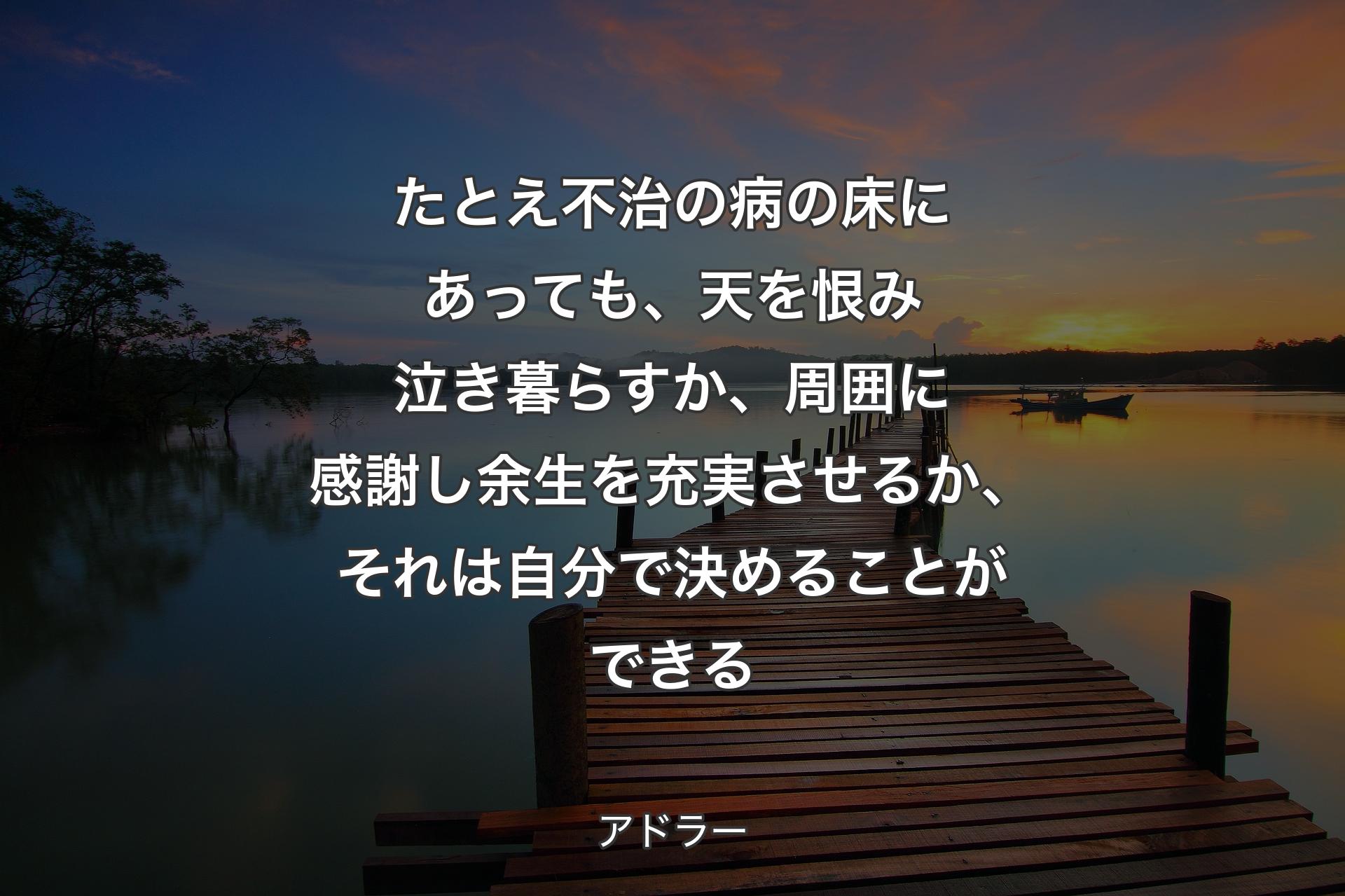 たとえ不治の病の床にあっても、天を恨み泣き暮らすか、周囲に感謝し余生を充実させるか、それは自分で決めることができる - アドラー