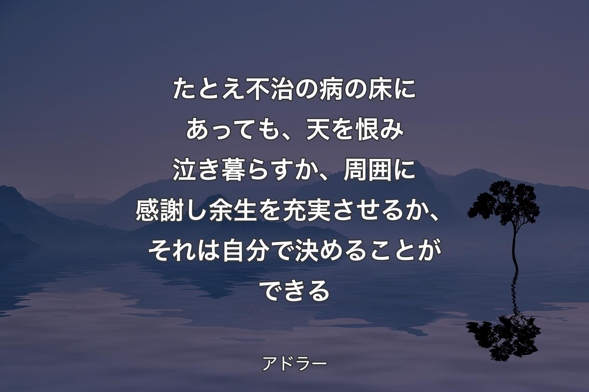 【背景4】たとえ不治の病の床にあっても、天を恨み泣き暮らすか、周囲に感謝し余生を充実させるか、それは自分で決めることができる - アドラー