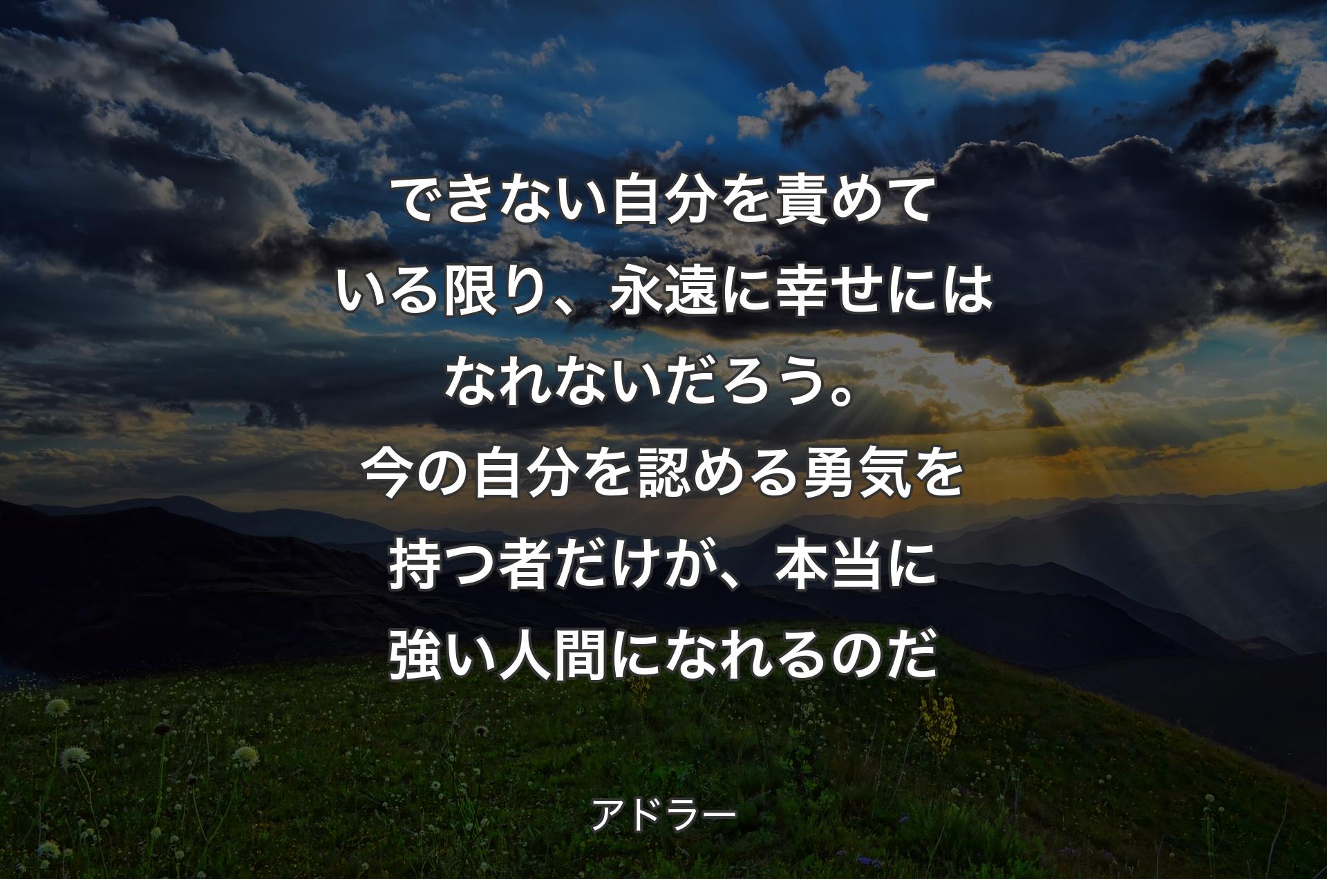 できない自分を責めている限り、永遠に幸せにはなれないだろう。今の自分を認める勇気を持つ者だけが、本当に強い人間になれるのだ - アドラー