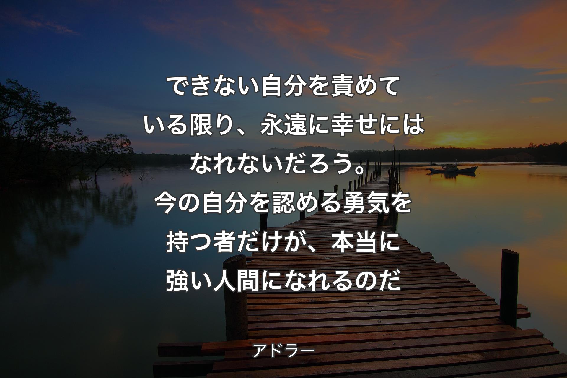 できない自分を責めている限り、永遠に幸せにはなれないだろう。今の自分を認める勇気を持つ者だけが、本当に強い人間になれるのだ - アドラー