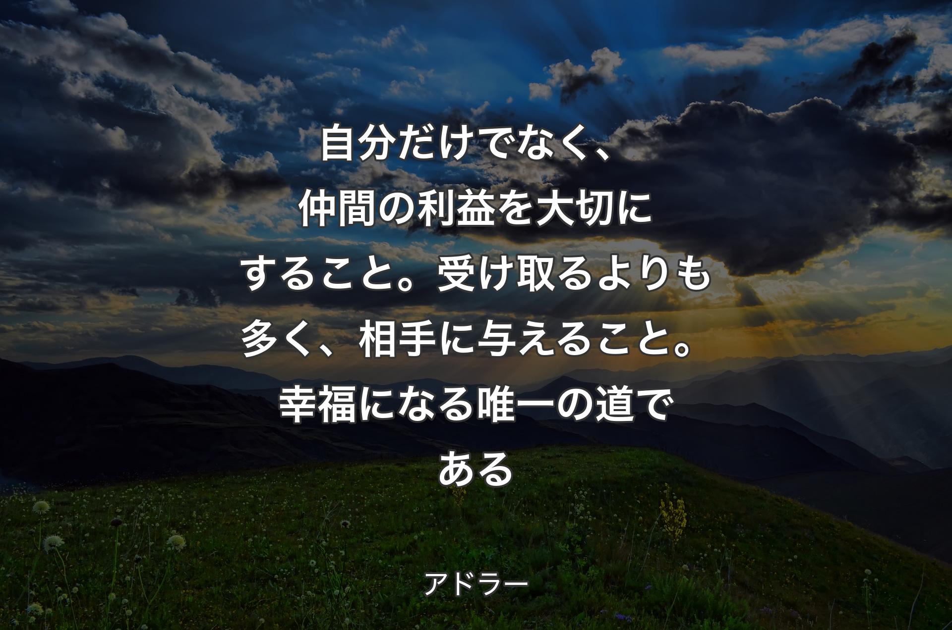 自分だけでなく、仲間の利益を大切にすること。受け取るよりも多く、相手に与えること。幸福になる唯一の道である - アドラー