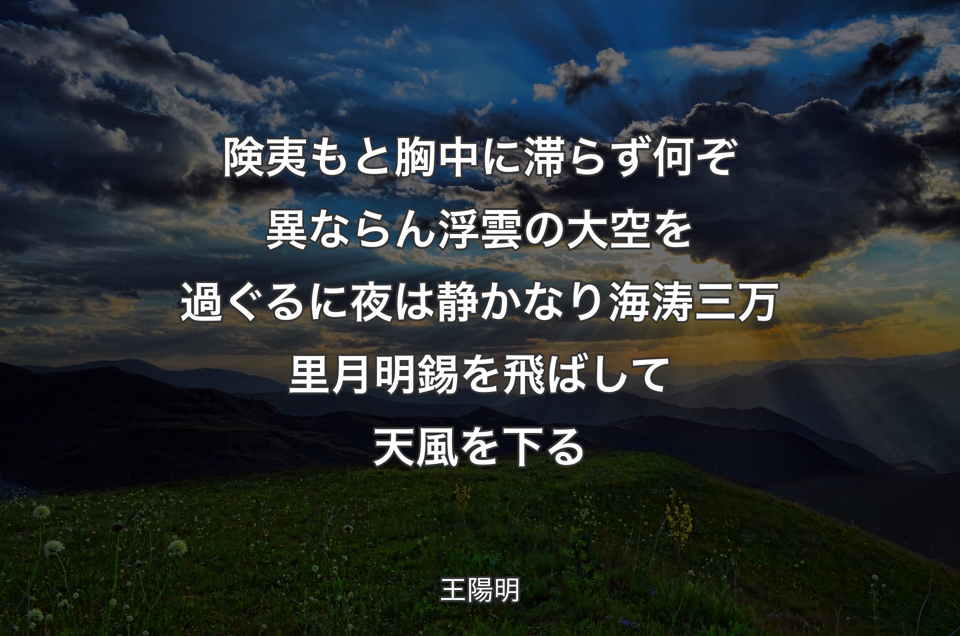 険夷もと胸中に滞らず 何ぞ異ならん浮雲の大空を過ぐるに 夜は静かなり海涛三万里 月明錫を飛ばして天風を下る - 王陽明