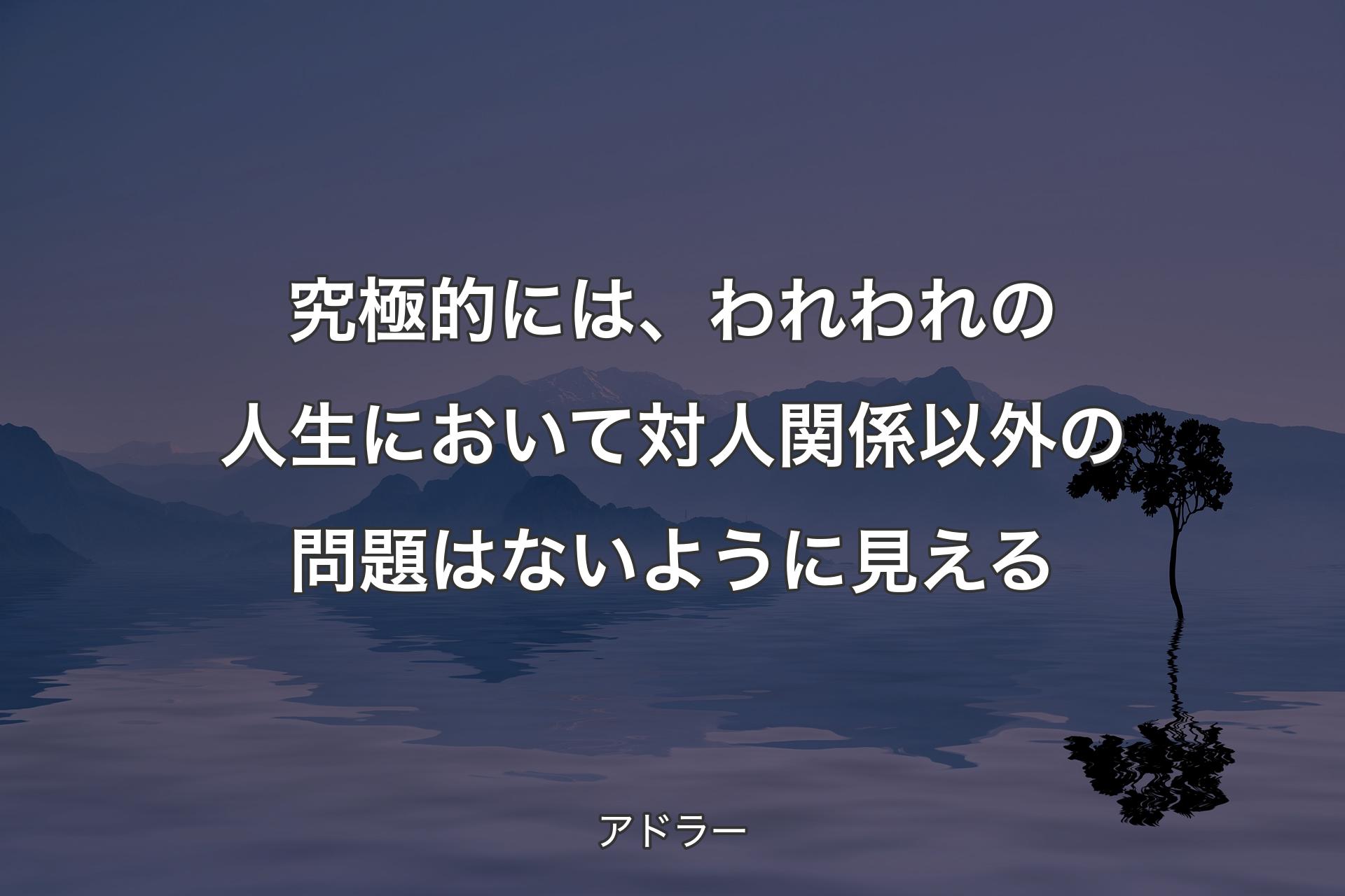 【背景4】究極的には、われわれの人生において対人関係以外の問題はないように見える - アドラー