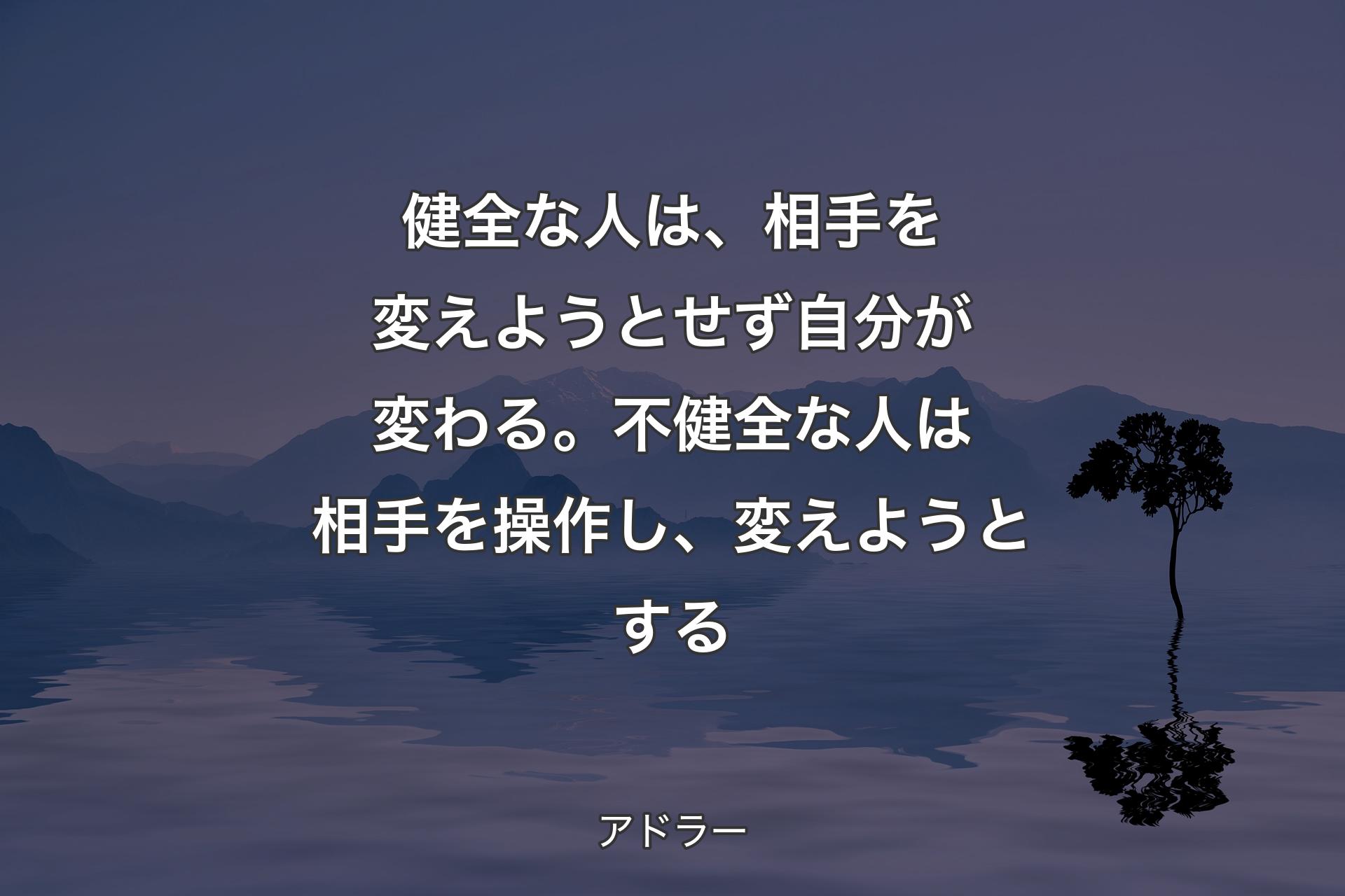 【背景4】健全な人は、相手を変えようとせず自分が変わる。不健全な人は相手を操作し、変えようとする - アドラー