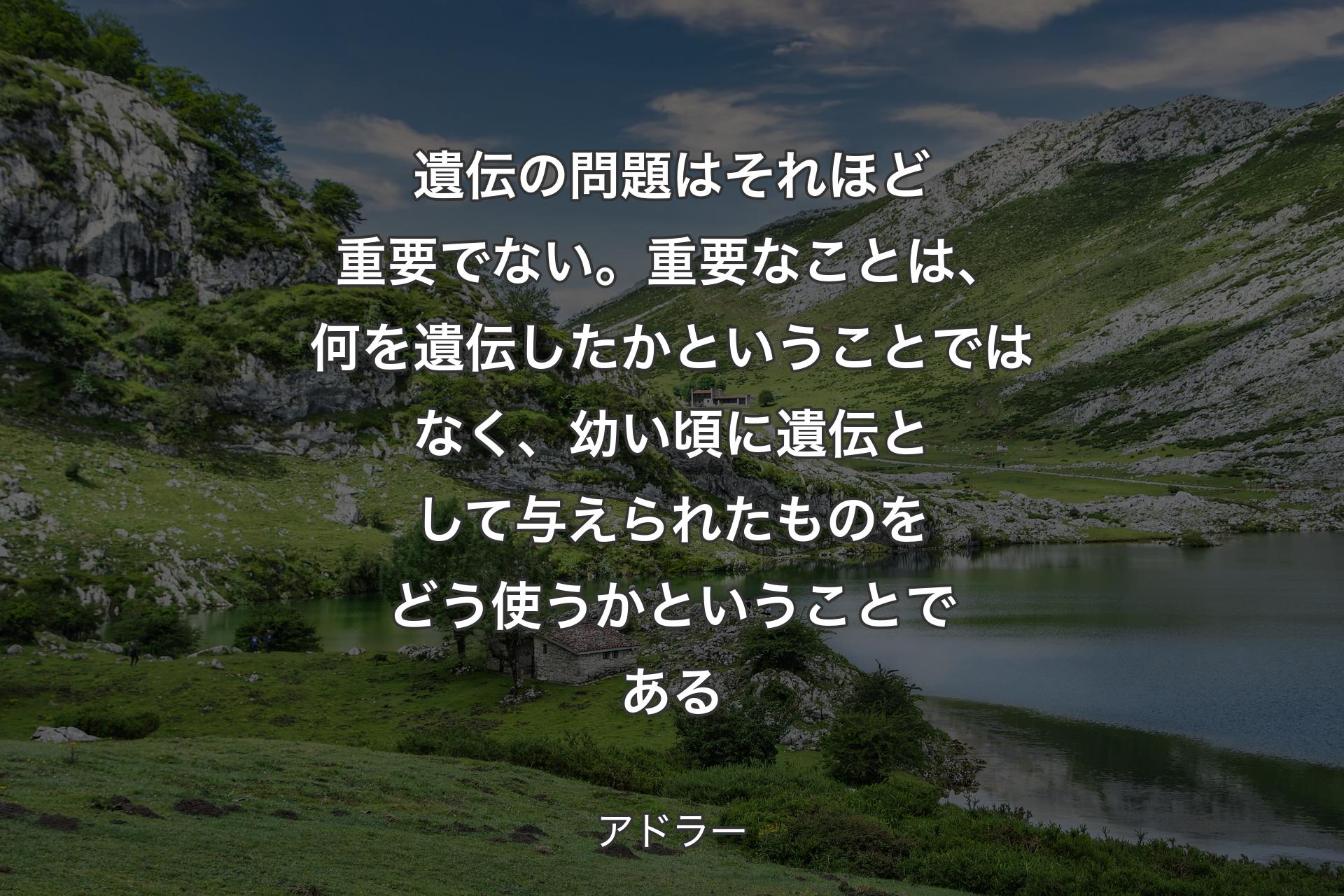 遺伝の問題はそれほど重要でない。重要なことは、何を遺伝したかということではなく、幼い頃に遺伝として与えられたものをどう使うかということである - アドラー