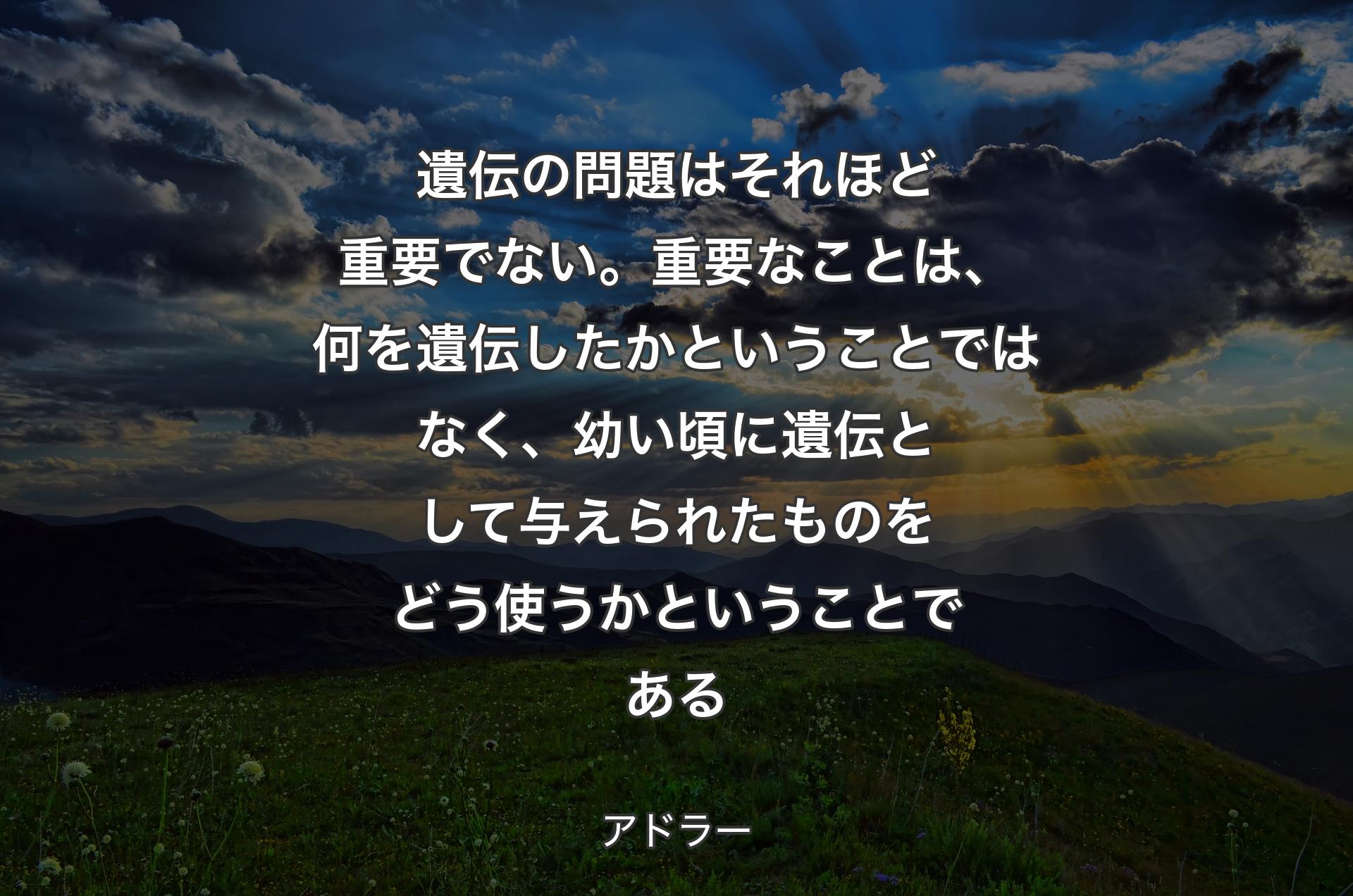 遺伝の問題はそれほど重要でない。重要なことは、何を遺伝したかということではなく、幼い頃に遺伝として与えられたものをどう使うかということである - アドラー