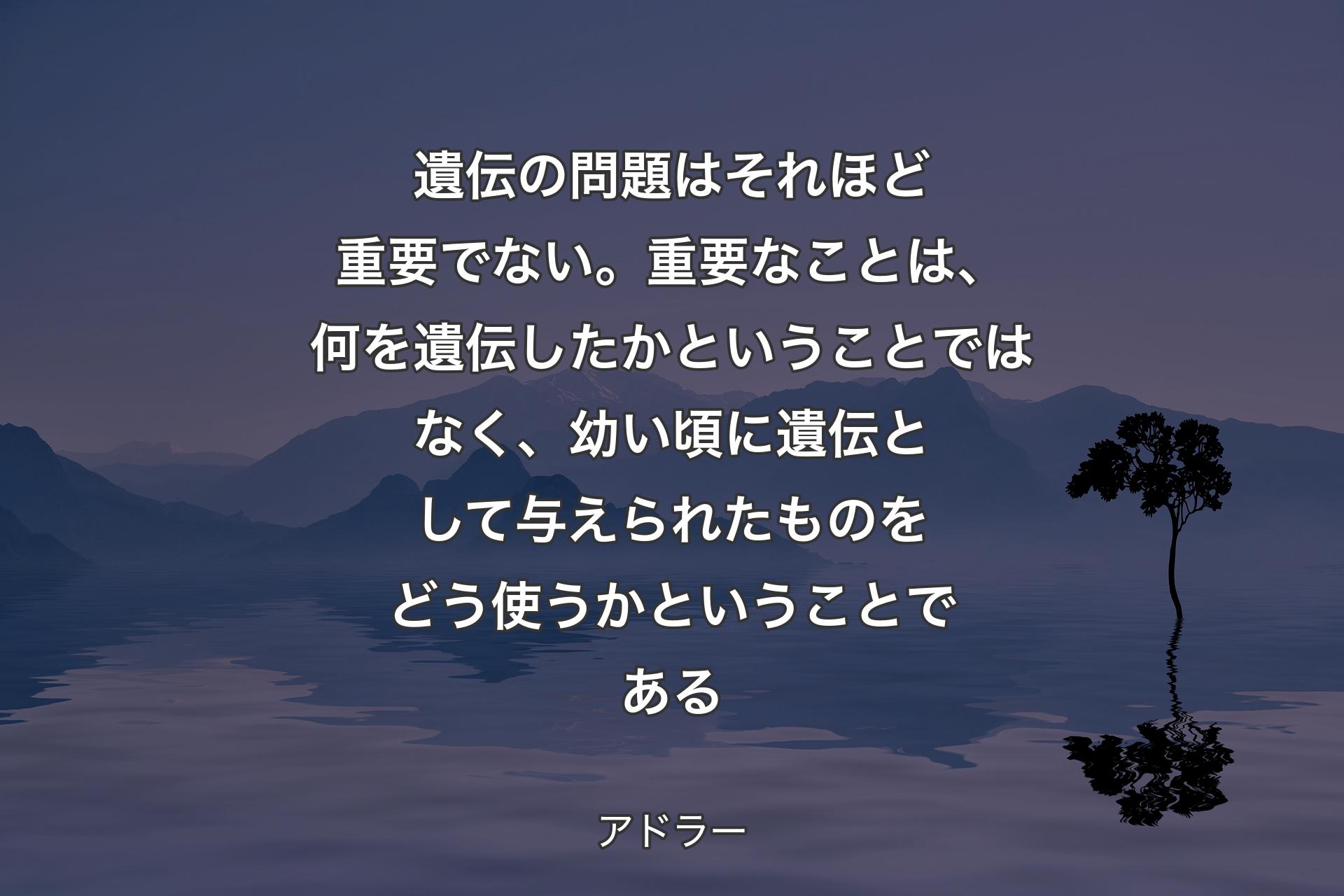 【背景4】遺伝の問題はそれほど重要でない。重要なことは、何を遺伝したかということではなく、幼い頃に遺伝として与えられたものをどう使うかということである - アドラー