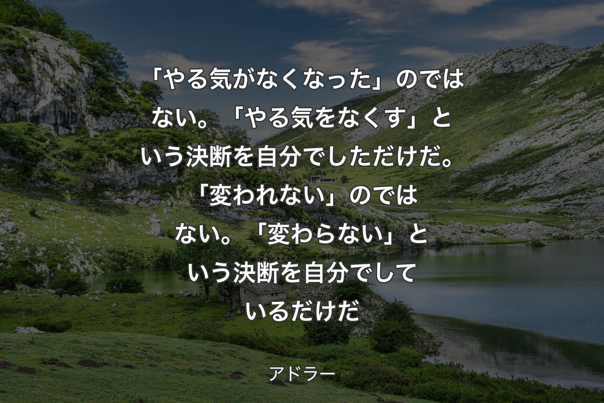 「やる気がなくなった」のではない。「やる気をなくす」という決断を自分でしただけだ。「変われない」のではない。「変わらない」という決断を自分でしているだけだ - アドラー