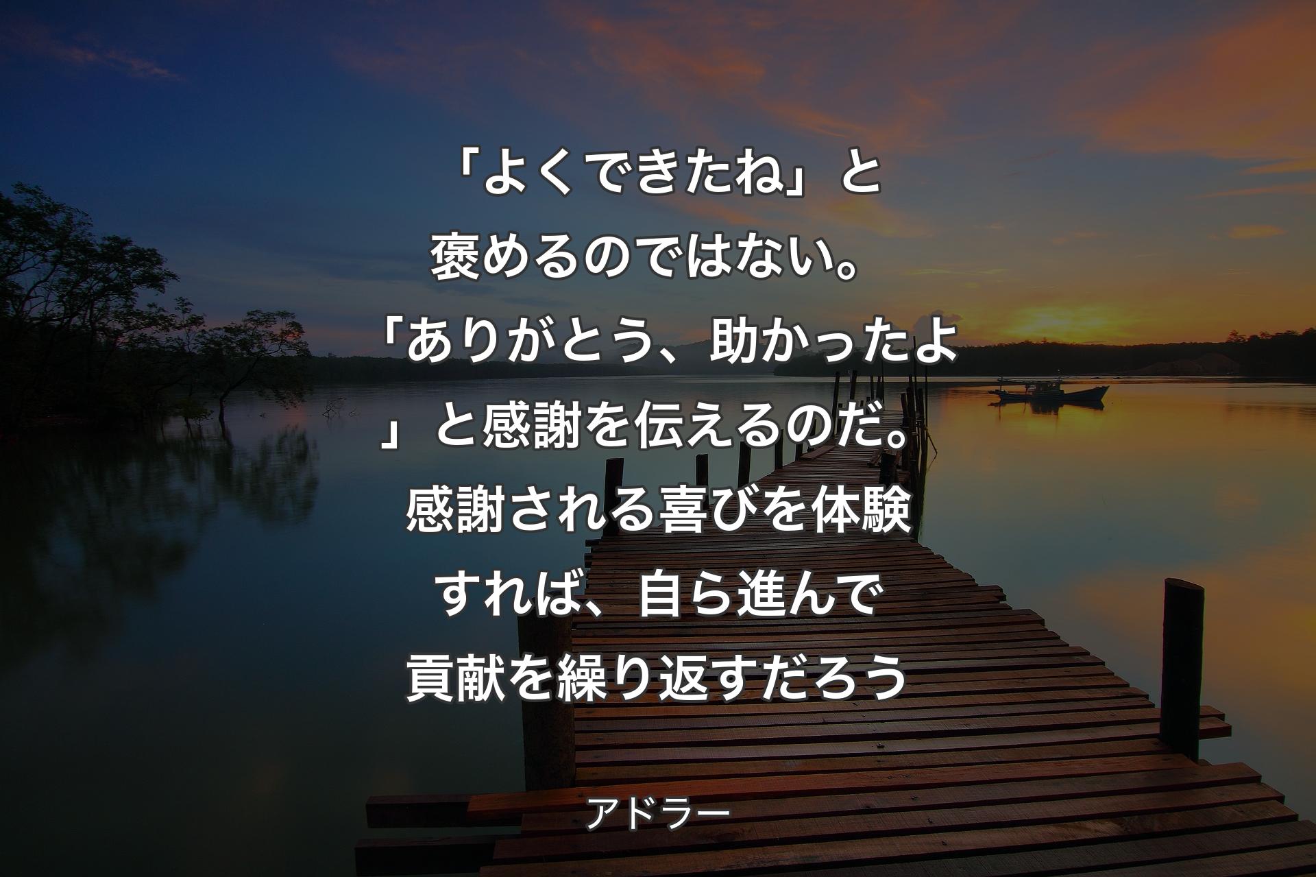 「よくできたね」と褒めるのではない。「ありがとう、助かったよ」と感謝を伝えるのだ。感謝される喜びを体験すれば、自ら進んで貢献を繰り返すだろう - アドラー