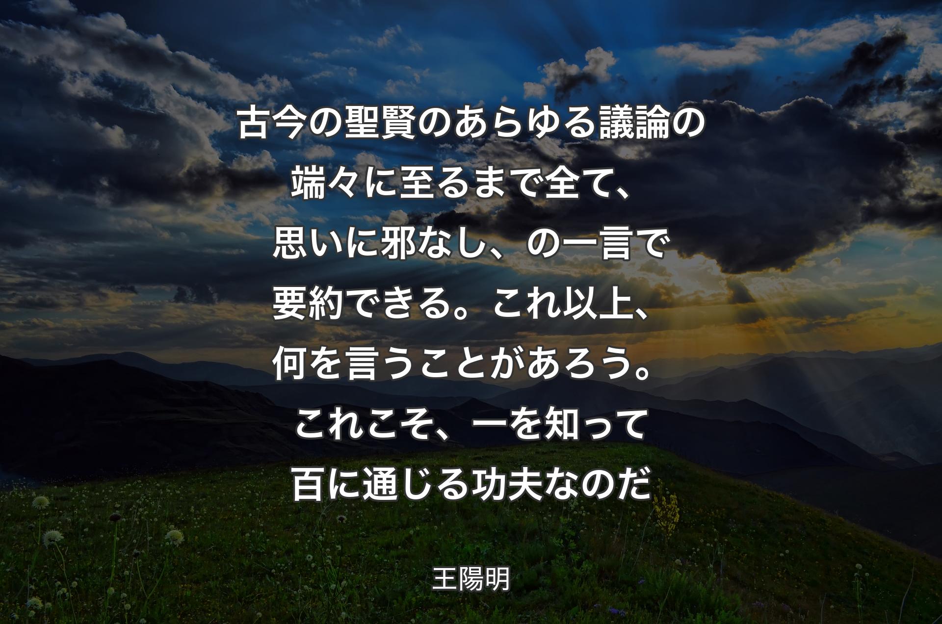 古今の聖賢のあらゆる議論の端々に至るまで全て、思いに邪なし、の一言で要約できる。これ以上、何を言うことがあろう。これこそ、一を知って百に通じる功夫なのだ - 王陽明