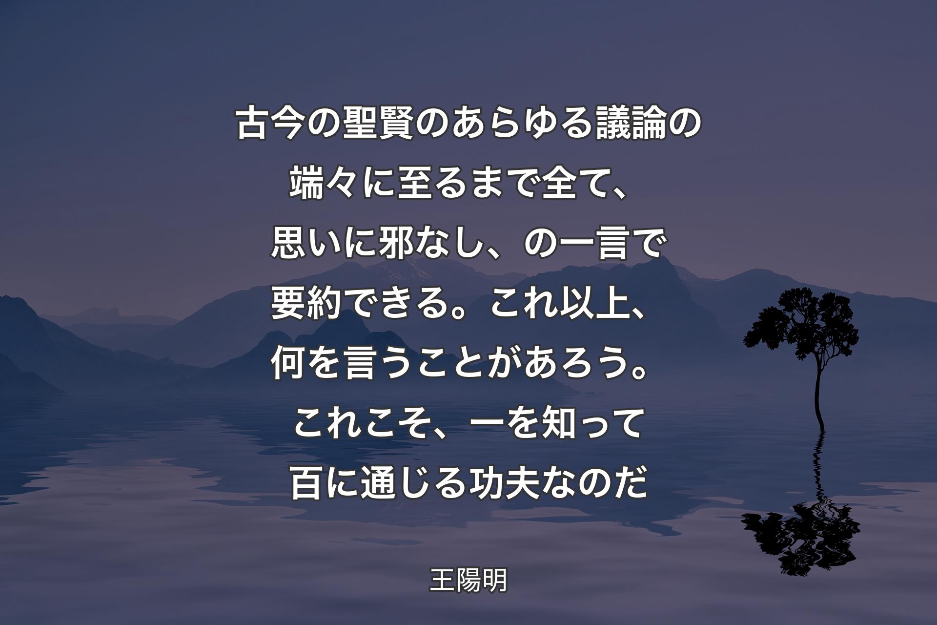 古今の聖賢のあらゆる議論の端々に至るまで全て、思いに邪なし、の一言で要�約できる。これ以上、何を言うことがあろう。これこそ、一を知って百に通じる功夫なのだ - 王陽明