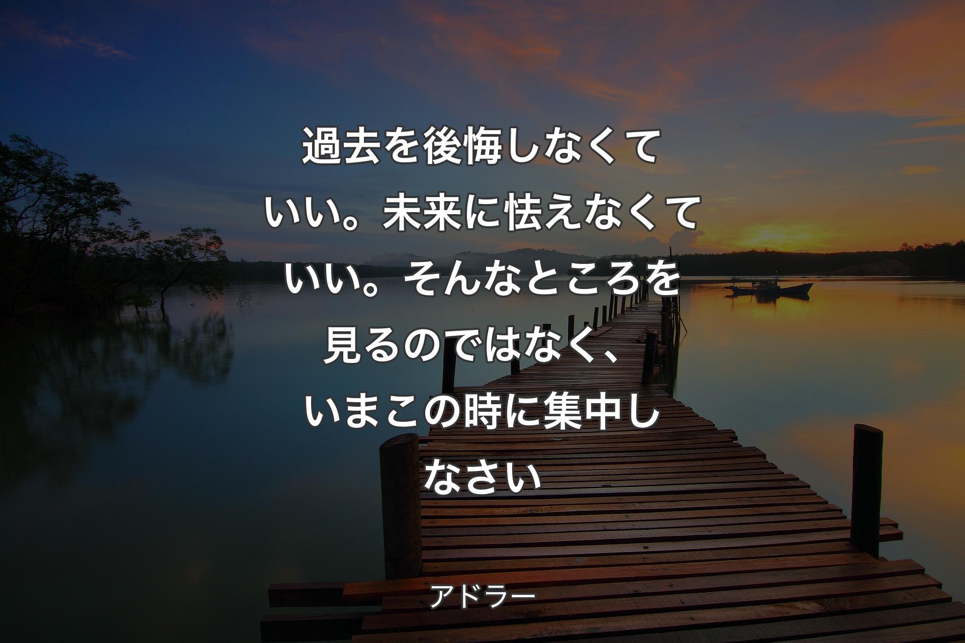 過去を後悔しなくていい。未来に怯えなくていい。そんなところを見るのではなく、いまこの時に集中しなさい - アドラー