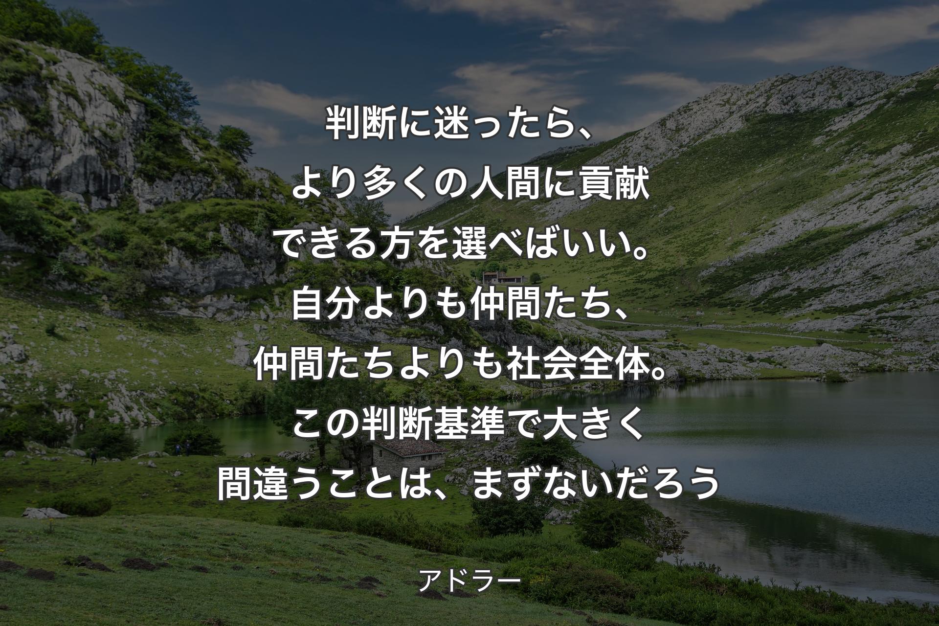 判断に迷ったら、より多くの人間に貢献できる方を選べばいい。自分よりも仲間たち、仲間たちよりも社会全体。この判断基準で大きく間違うことは、まずないだろう - アドラー