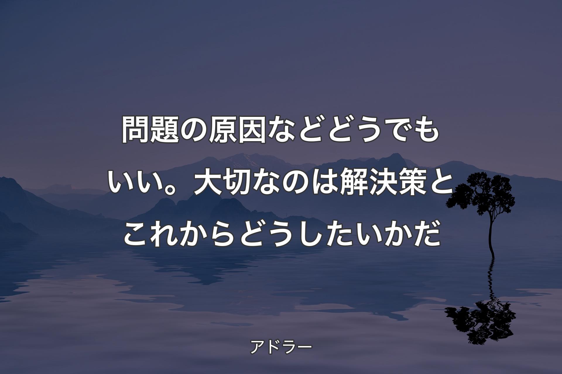 問題の原因などどうでもいい。大切なのは解決策とこれからどうしたいかだ - アドラー