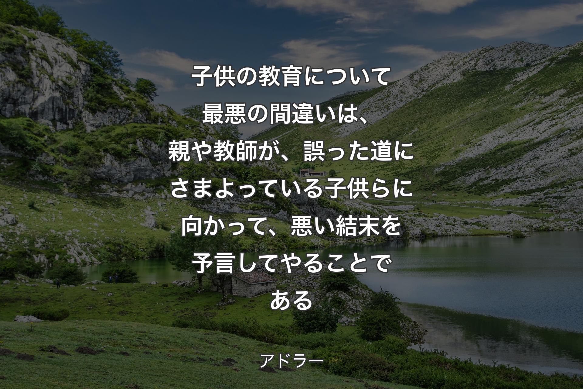 子供の教育について最悪の間違いは、親や教師が、誤った道にさまよっている子供らに向かって、悪い結末を予言してやることである - アドラー