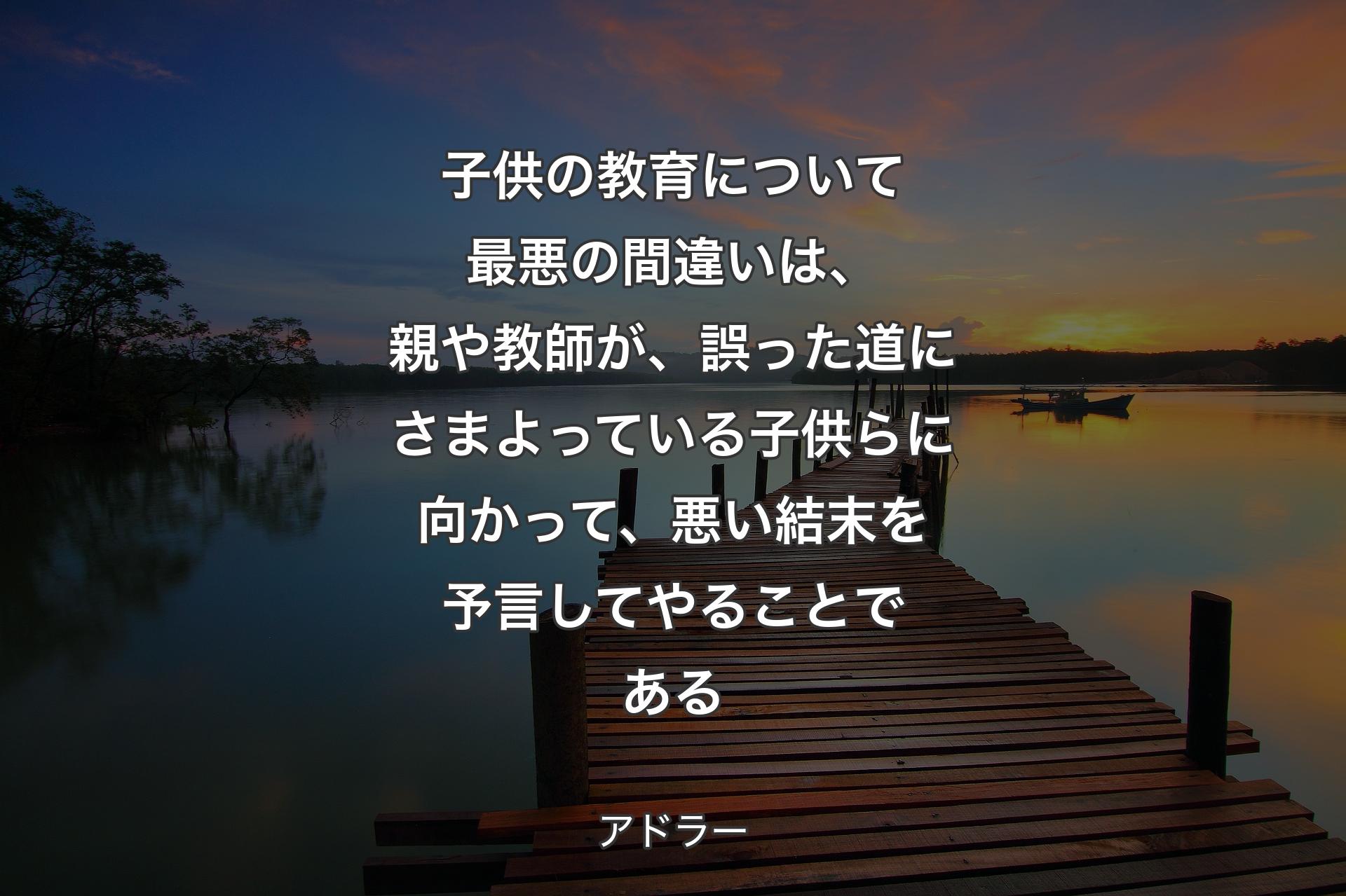 子供の教育について最悪の間違いは、親や教師が、誤った道にさまよっている子供らに向かって、悪い結末を予言してやることである - アドラー