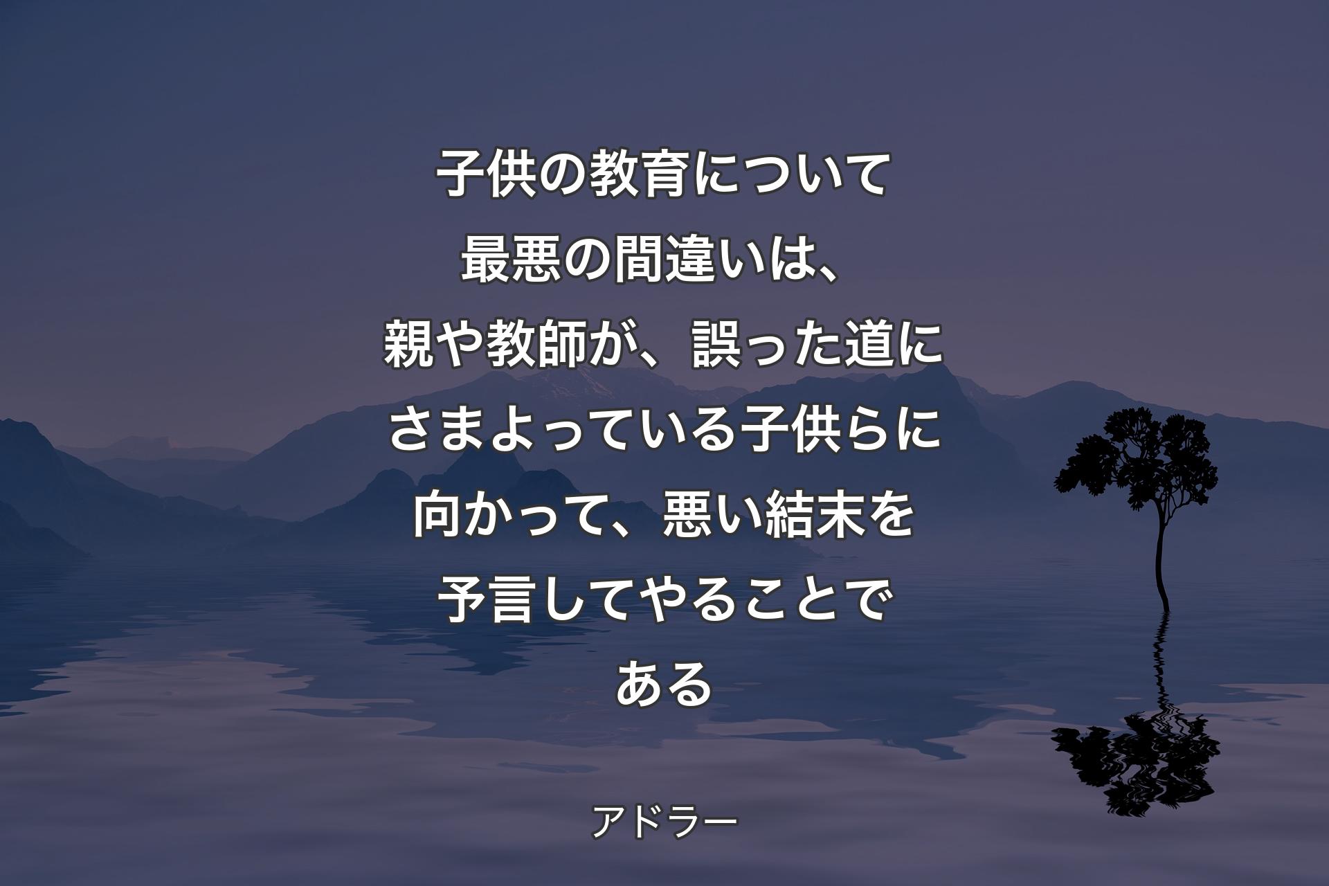 【背景4】子供の教育について最悪の間違いは、親や教師が、誤った道にさまよっている子供らに向かって、悪い結末を予言してやることである - アドラー