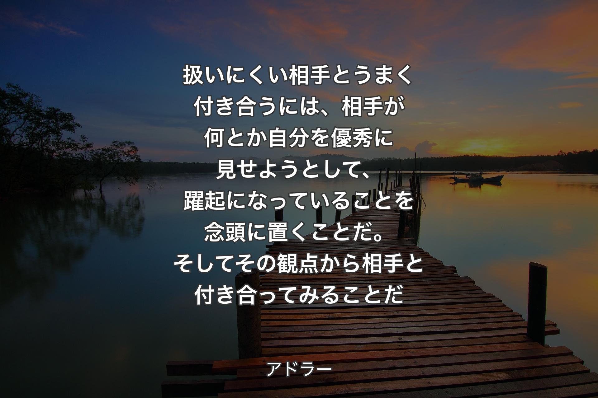 【背景3】扱いにくい相手とうまく付き合うには、相手が何とか自分を優秀に見せようとして、躍起になっていることを念頭に置くことだ。そしてその観点から相手と付き合ってみることだ - アドラー