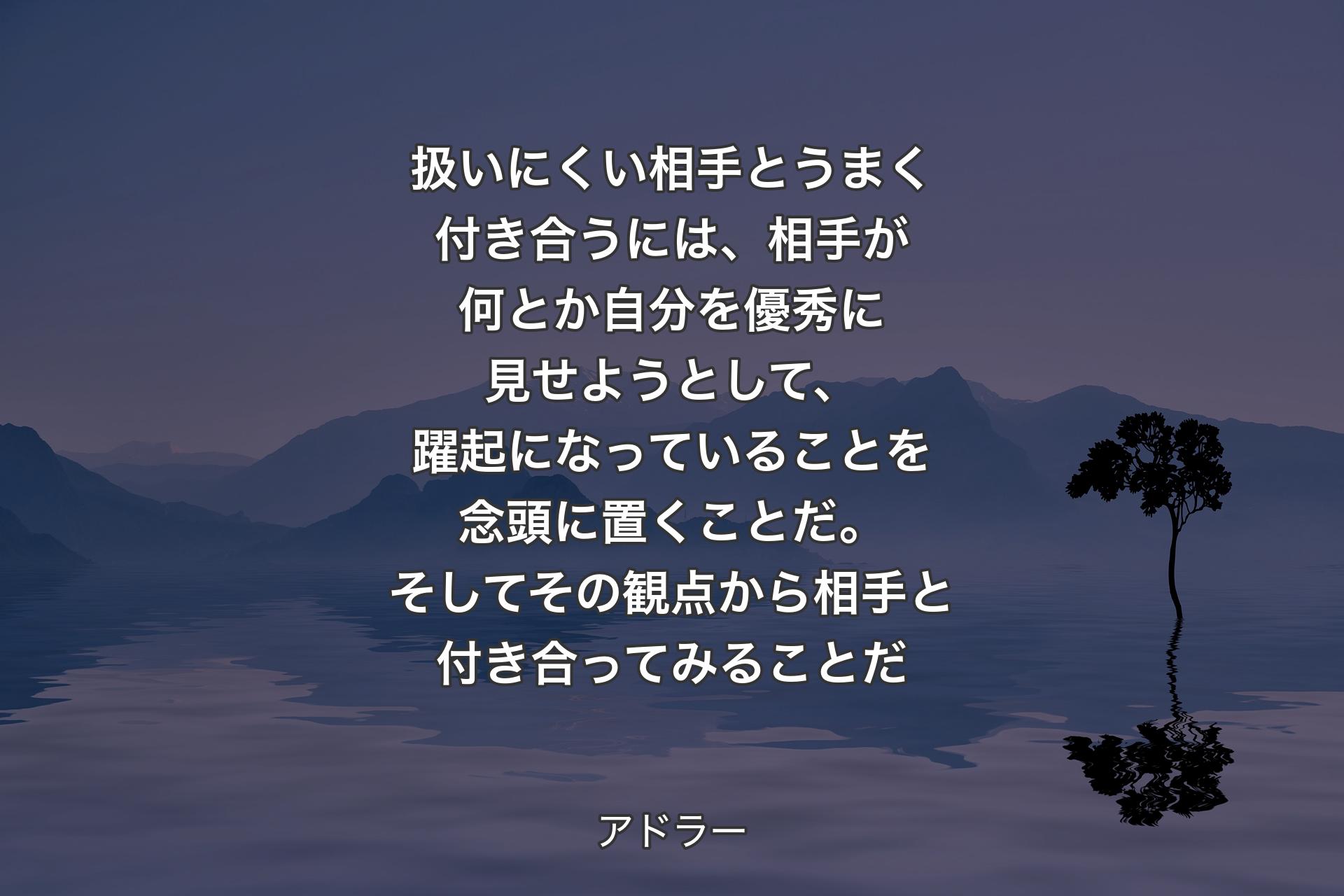 【背景4】扱いにくい相手とうまく付き合うには、相手が何とか自分を優秀に見せようとして、躍起になっていることを念頭に置くことだ。そしてその観点から相手と付き合ってみることだ - アドラー