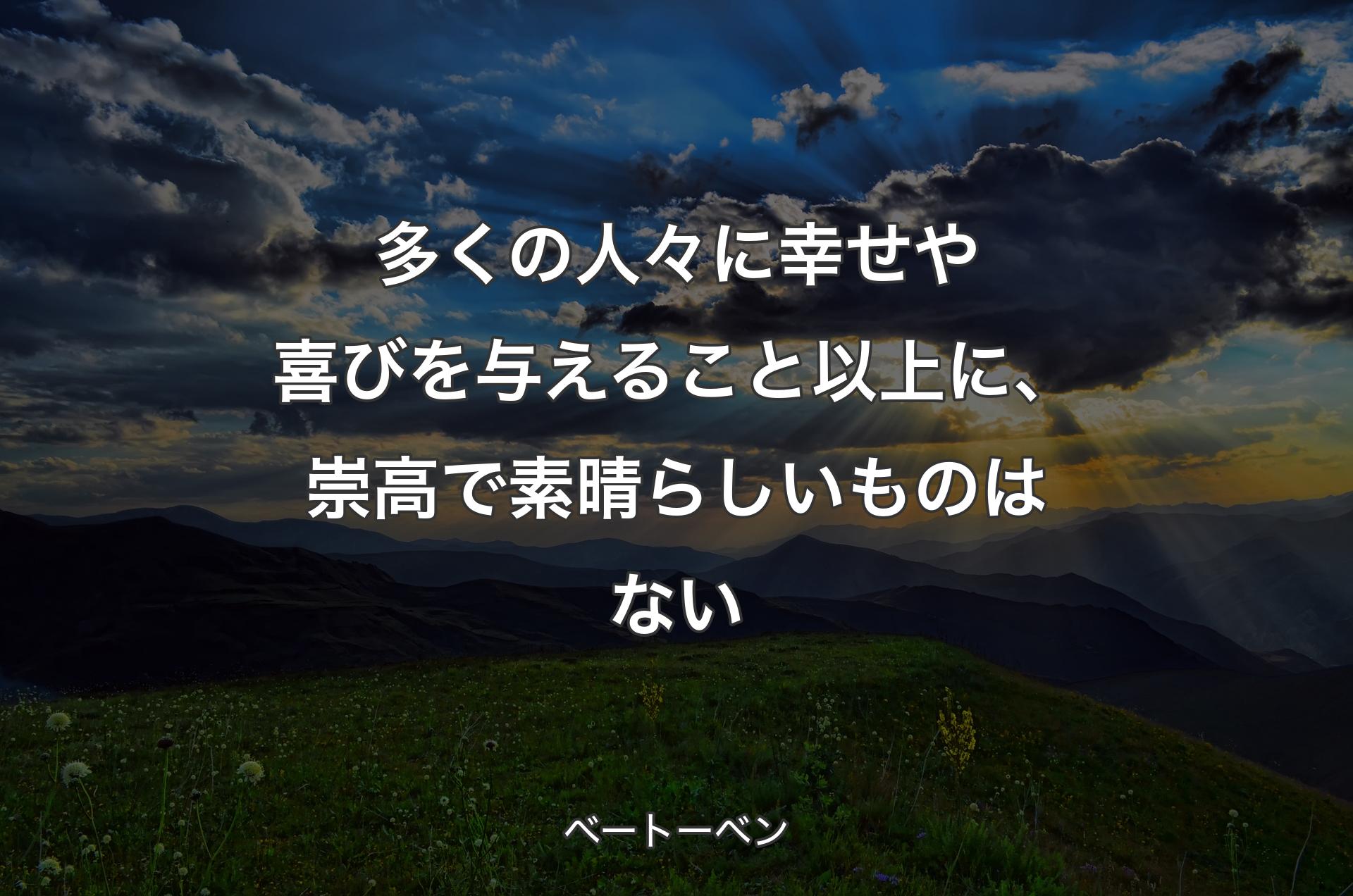 多くの人々に幸せや喜びを与えること以上に、崇高で素晴らしいものはない - ベートーベン