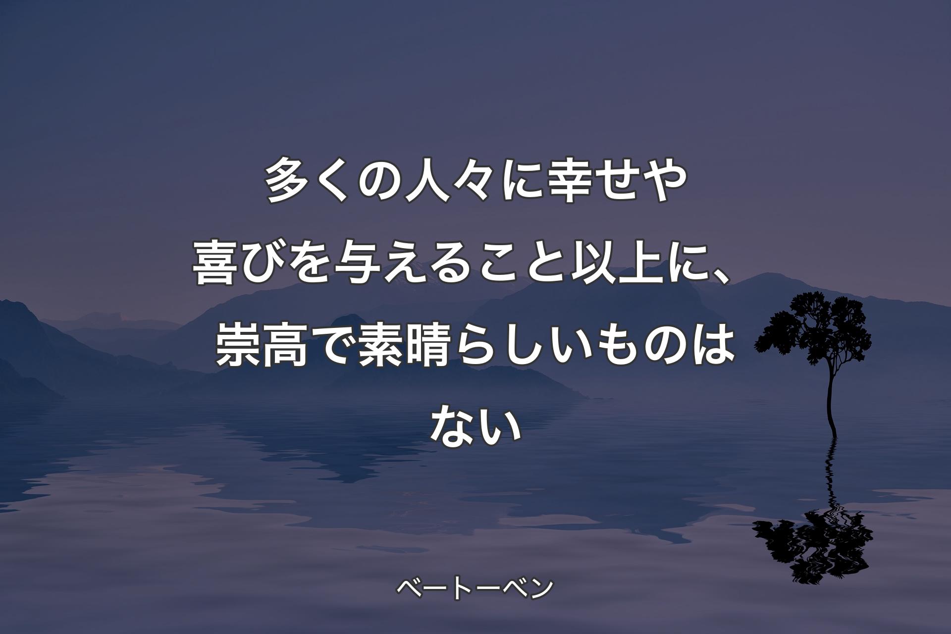 多くの人々に幸せや喜びを与えること以上に、崇高で素晴らしいものはない - ベートーベン