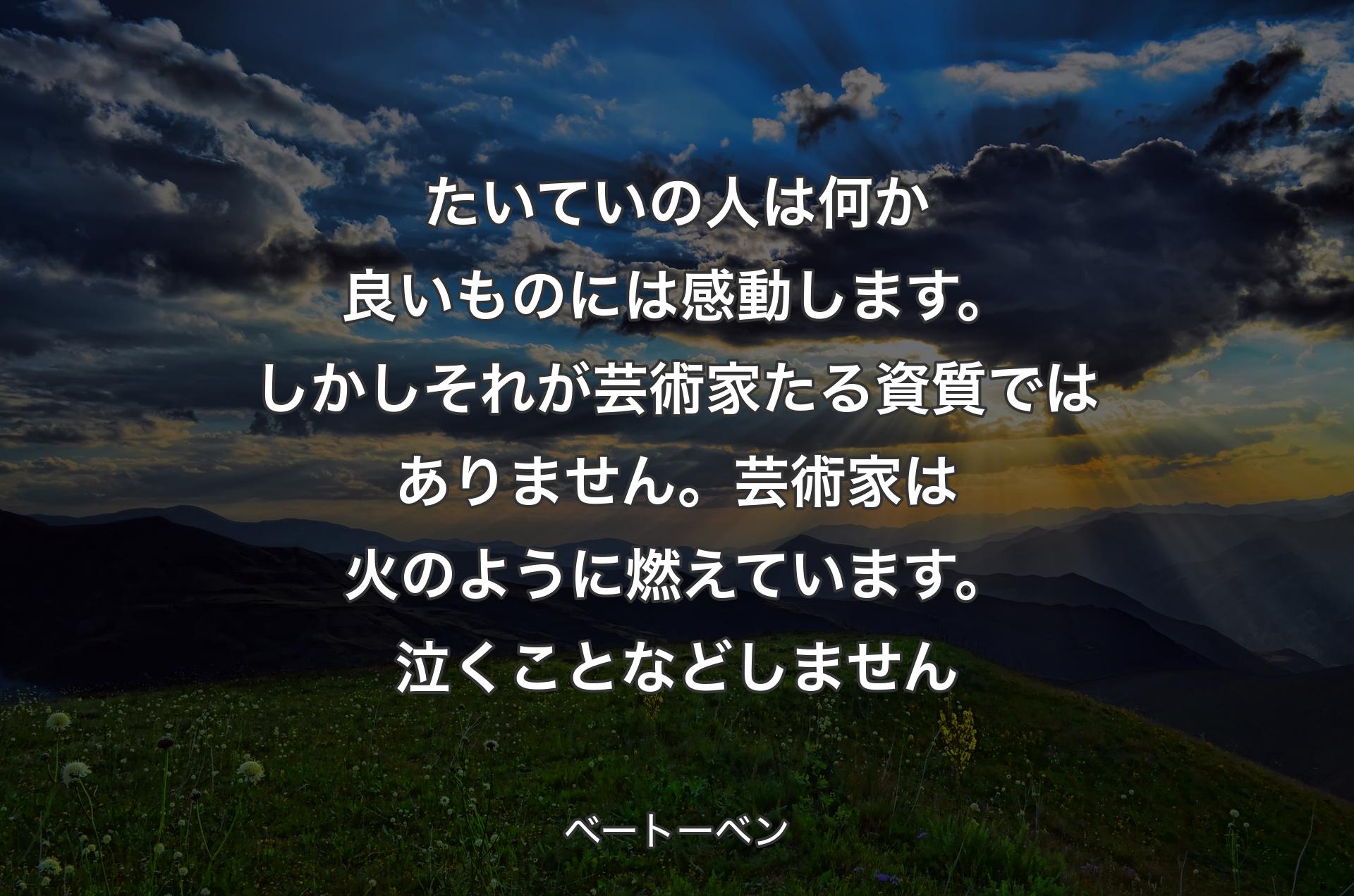 たいていの人は何か良いものには感動します。しかしそれが芸術家たる資質ではありません。芸術家は火のように燃えています。泣くことなどしません - ベートーベン