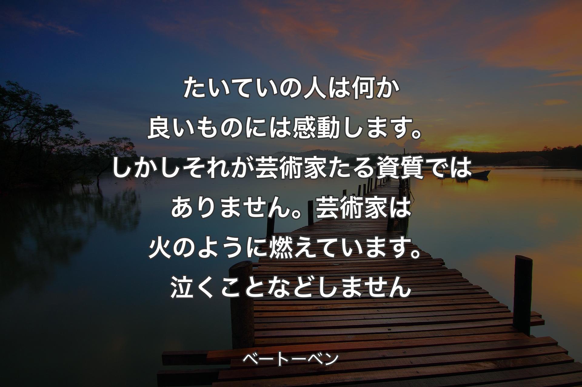 たいていの人は何か良いものには感動します。しかしそれが芸術家たる資質ではありません。芸術家は火のように燃えています。泣くことなどしません - ベートーベン