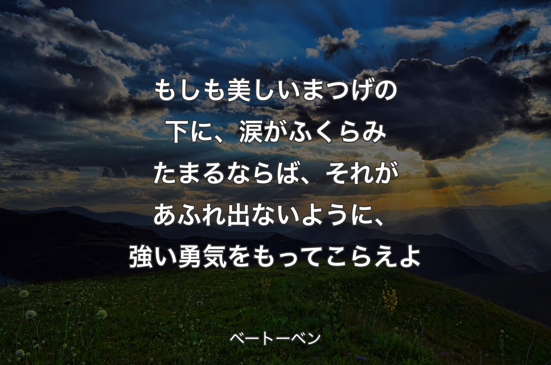 もしも美しいまつげの下に、涙がふくらみたまるならば、それがあふれ出ないように、強い勇気をもってこらえよ - ベートーベン