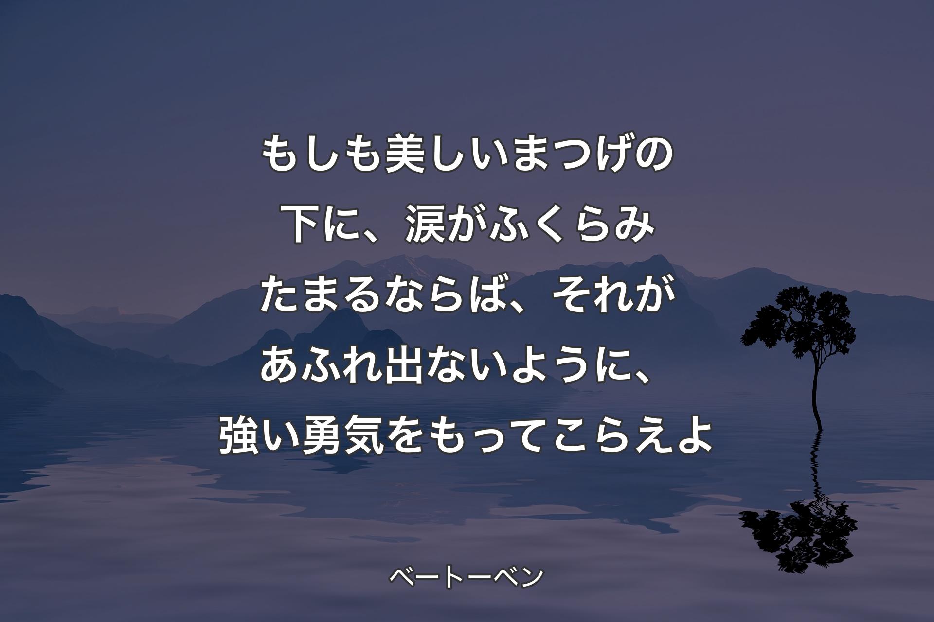 【背景4】もしも美しいまつげの下に、涙がふくらみたまるならば、それがあふれ出ないように、強い勇気をもってこらえよ - ベートーベン