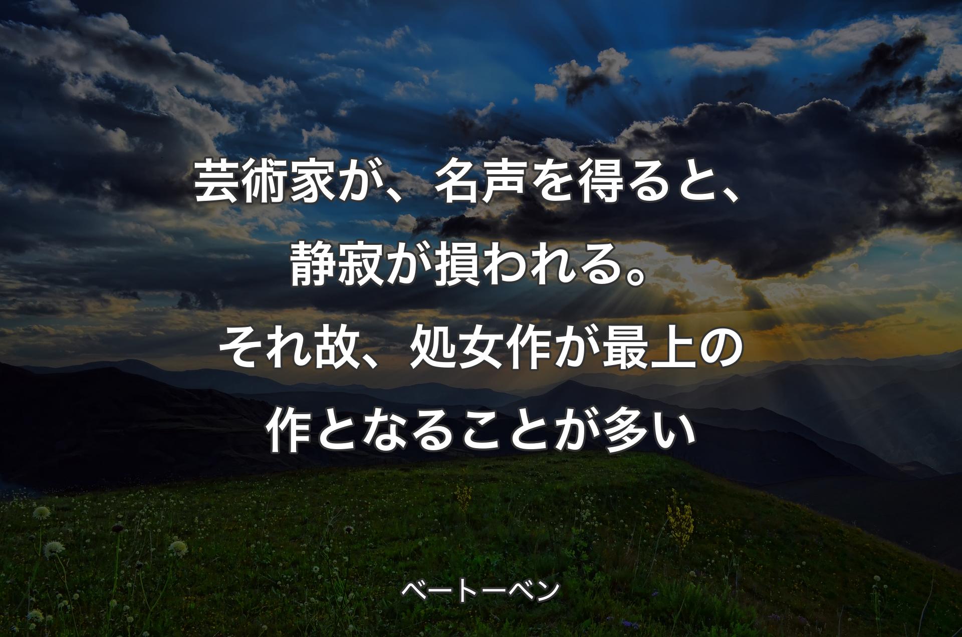 芸術家が、名声を得ると、静寂が損われる。それ故、処女作が最上の作となることが多い - ベートーベン