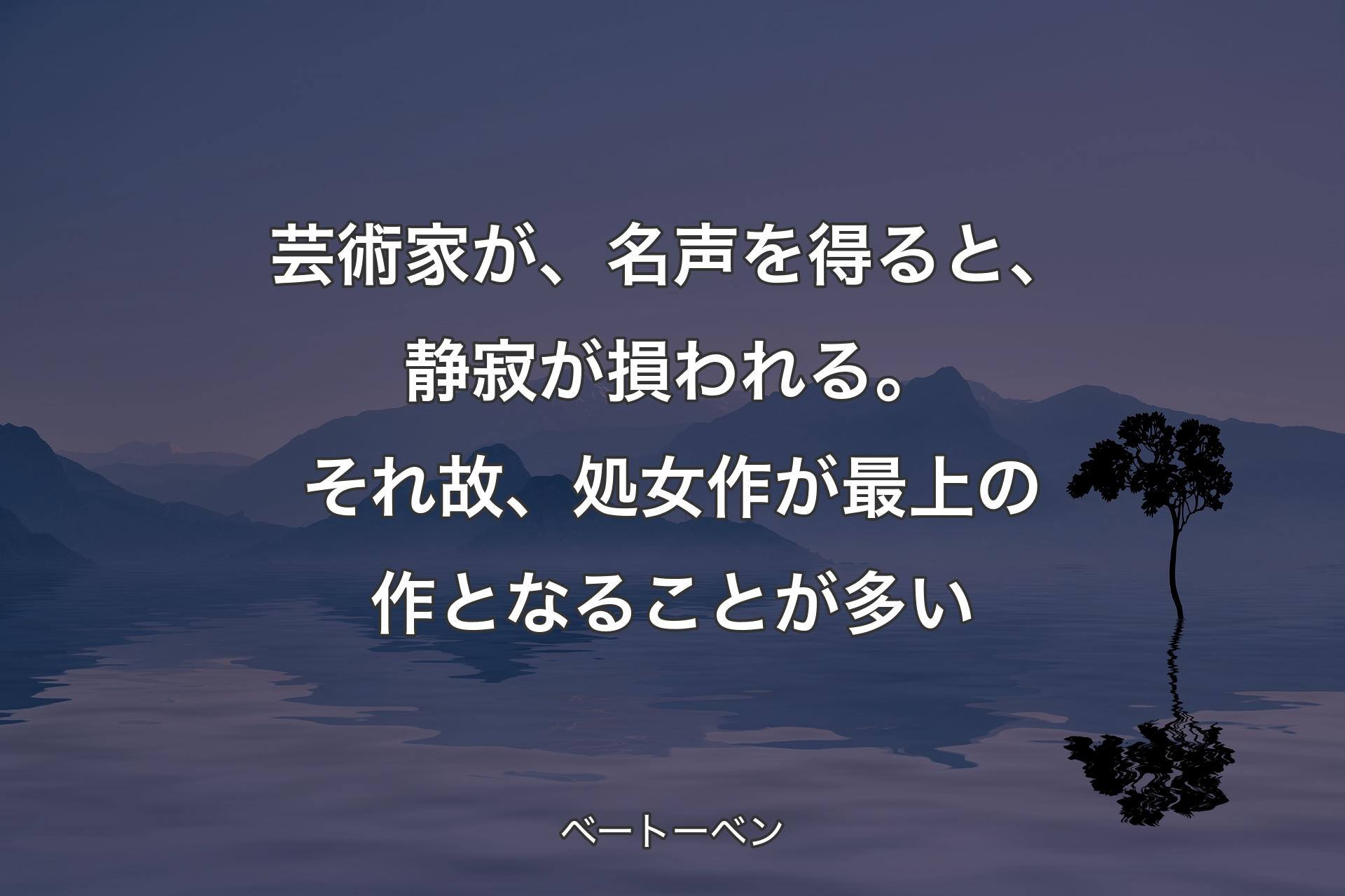 芸術家が、名声を得ると、静寂が損われる。それ故、処女作が最上の作となることが多い - ベートーベン