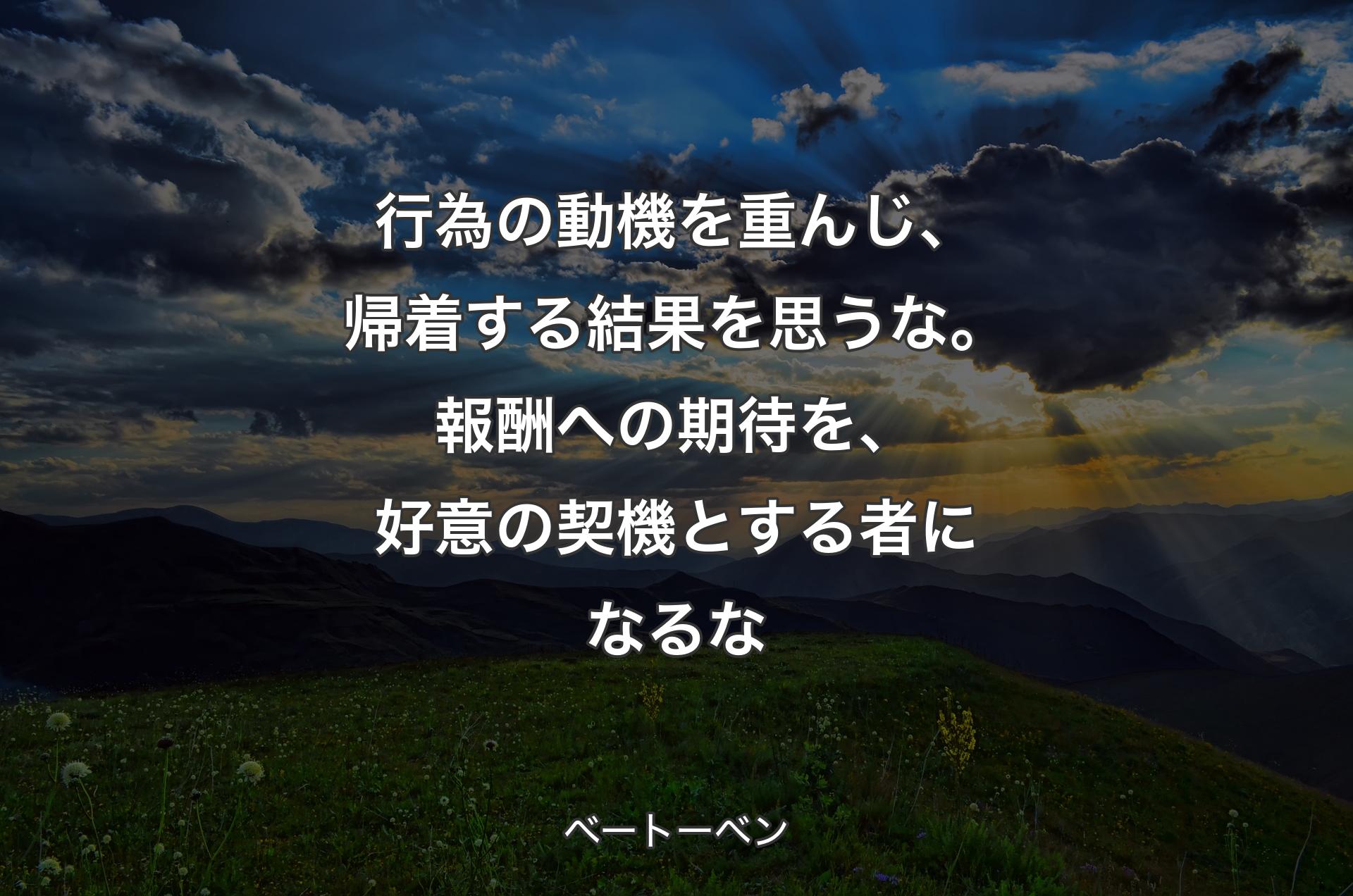 行為の動機を重んじ、帰着する結果を思うな。報酬への期待を、好意の契機とする者になるな - ベートーベン