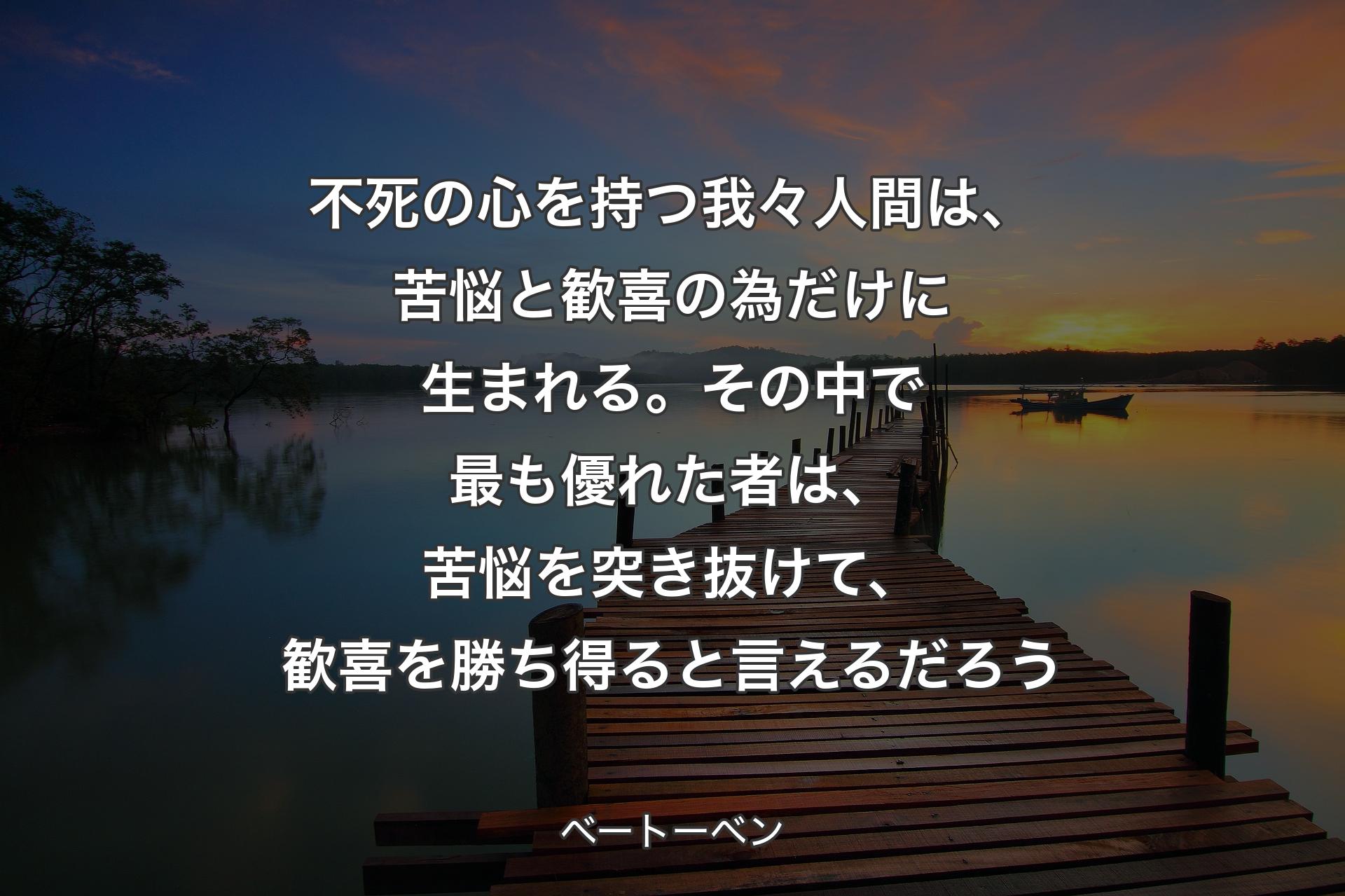 不死の心を持つ我々人間は、苦悩と歓喜の為だけに生まれる。その中で最も優れた者は、苦悩を突き抜けて、歓喜を勝ち得ると言え��るだろう - ベートーベン