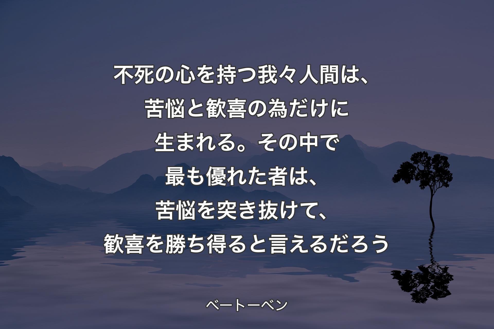 【背景4】不死の心を持つ我々人間は、苦悩と歓喜の為だけに生まれる。その中で最も優れた者は、苦悩を突き抜けて、歓喜を勝ち得ると言えるだろう - ベートーベン