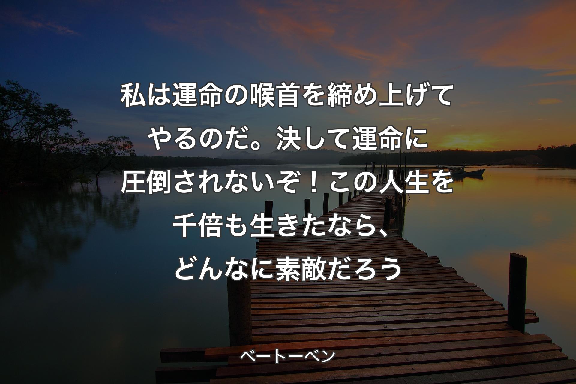 私は運命の喉首を締め上げてやるのだ。決して運命に圧倒されないぞ！この人生を千倍も生きたなら、どんなに素敵だろう - ベートーベン