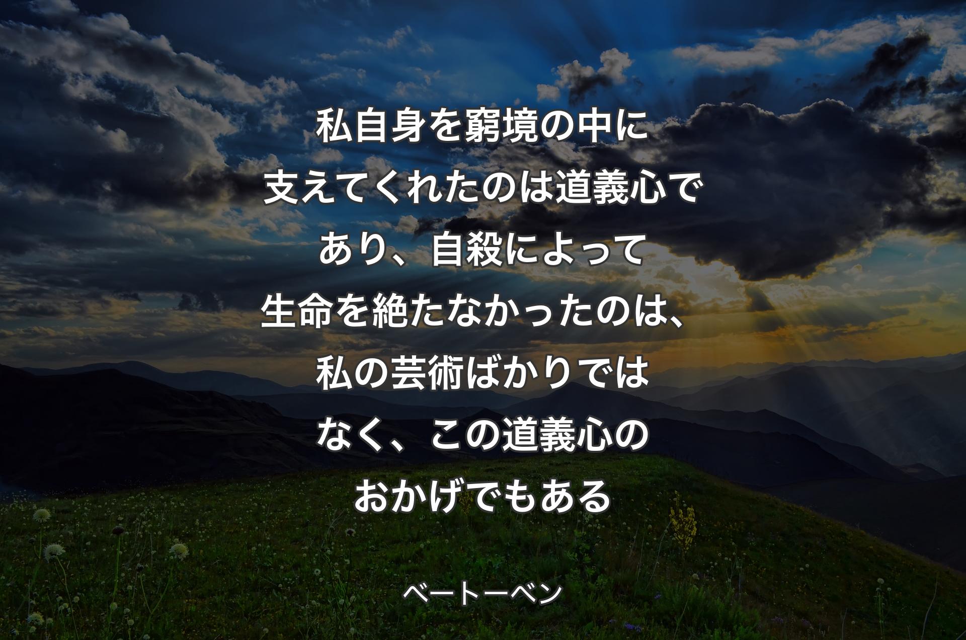 私自身を窮境の中に支えてくれたのは道義心であり、自殺によって生命を絶たなかったのは、私の芸術ばかりではなく、この道義心のおかげでもある - ベートーベン