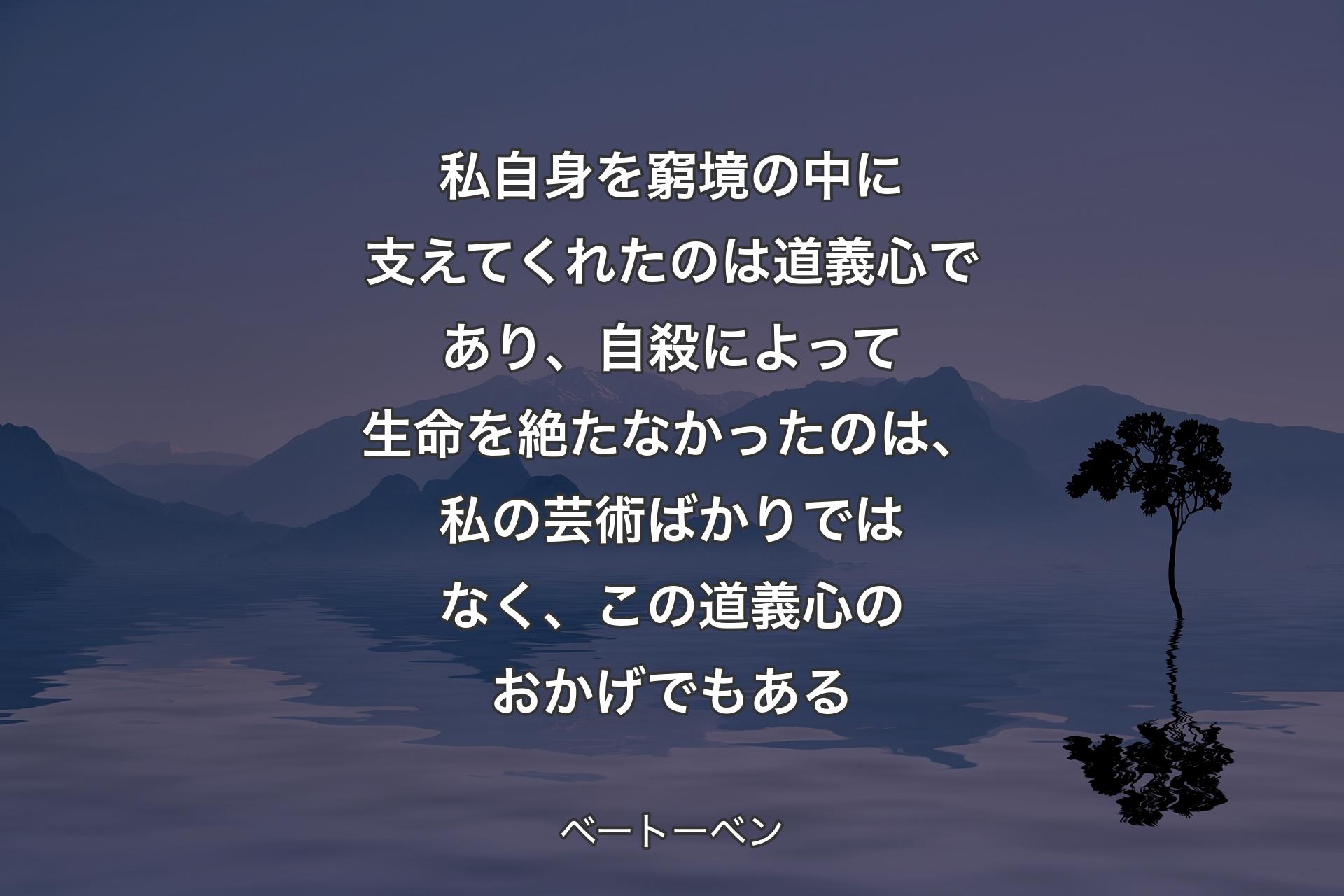 【背景4】私自身を窮境の中に支えてくれたのは道義心であり、自殺によって生命を絶たなかったのは、私の芸術ばかりではなく、この道義心のおかげでもある - ベートーベン