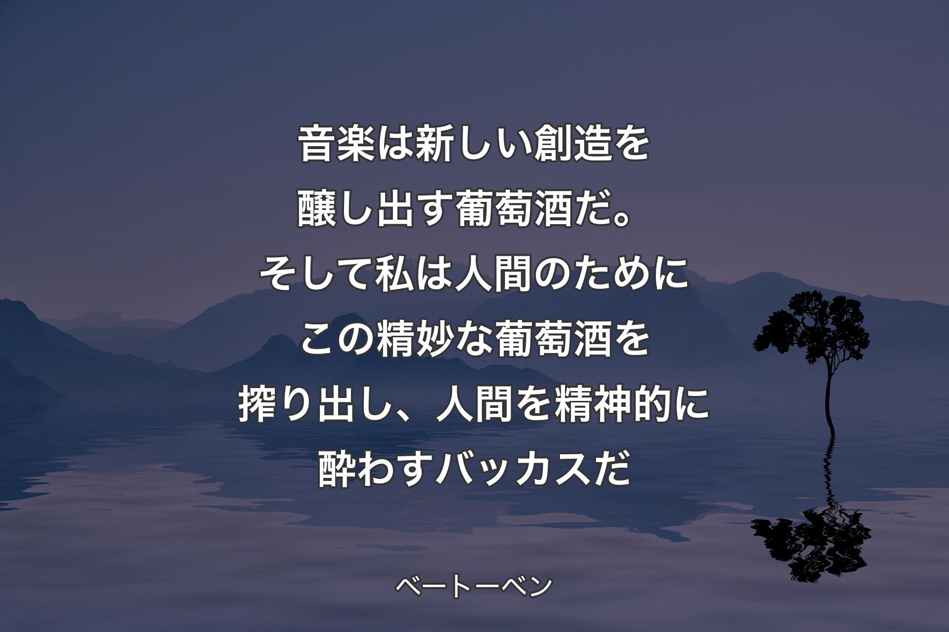 音楽は新しい創造を醸し出す葡萄酒だ。そして私は人間のためにこの精妙な葡萄酒を搾り出し、人間を精神的に酔わすバッカスだ - ベートーベン