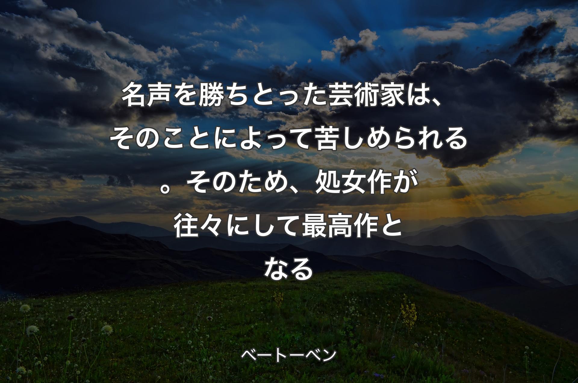 名声を勝ちとった芸術家は、そのことによって苦しめられる。そのため、処女作が往々にして最高作となる - ベートーベン