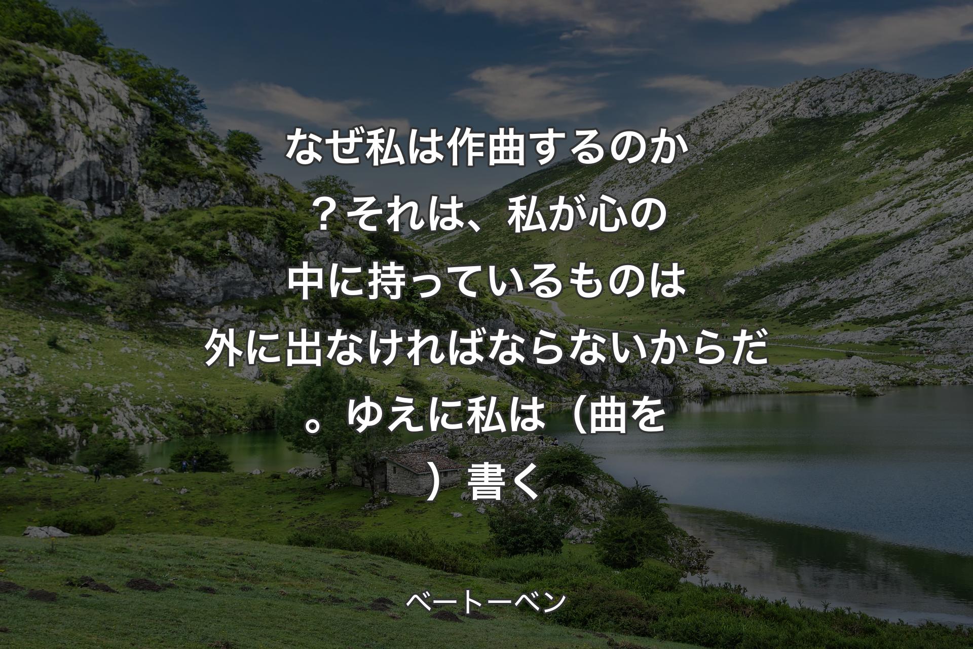 なぜ私は作曲するのか？それは、私が心の中に持っているものは外に出なければならないからだ。ゆえに私は（曲を）書く - ベートーベン