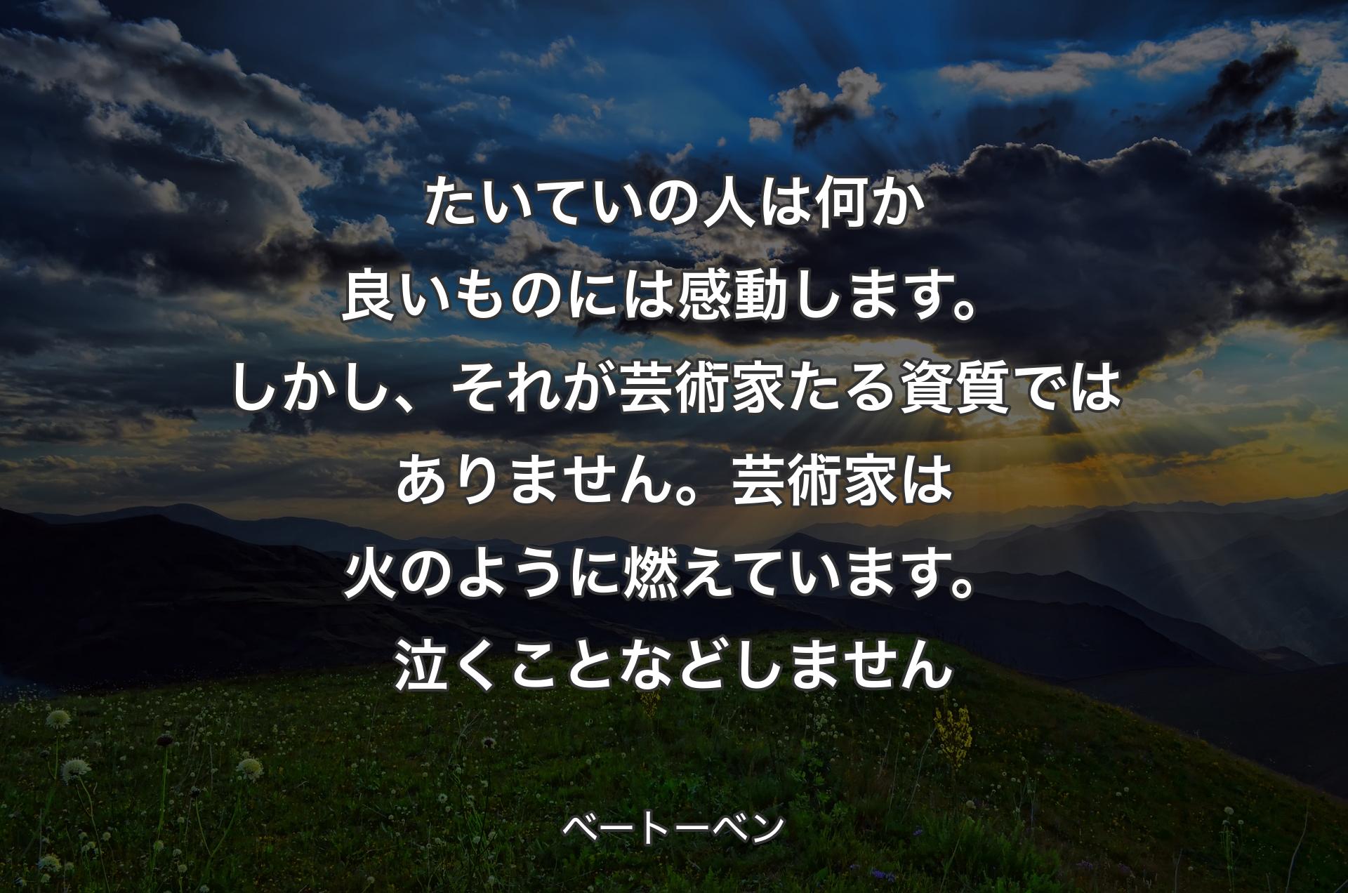 たいていの人は何か良いものには感動します。しかし、それが芸術家たる資質ではありません。芸術家は火のように燃えています。泣くことなどしません - ベートーベン