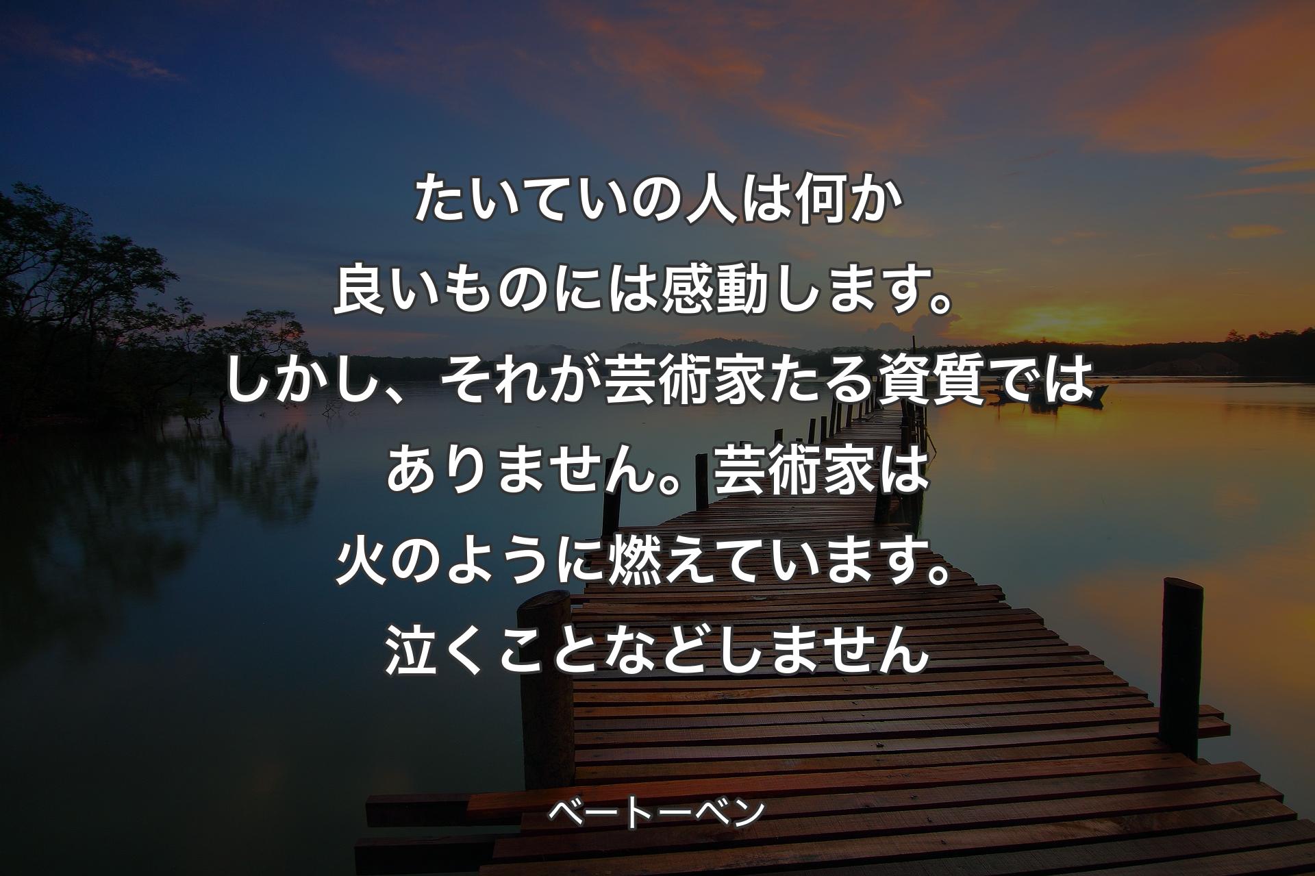 【背景3】たいていの人は何か良いものには感動します。しかし、それが芸術家たる資質ではありません。芸術家は火のように燃えています。泣くことなどしません - ベートーベン