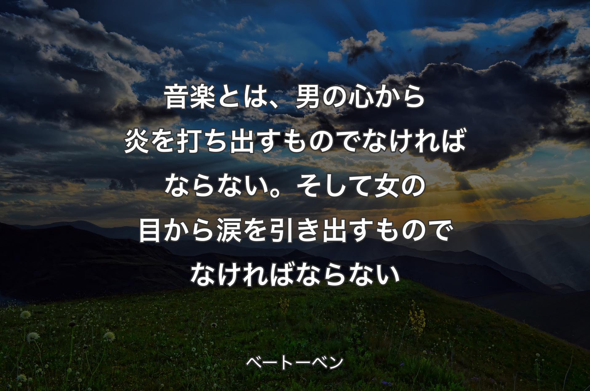 音楽とは、男の心から炎を打ち出すものでなければならない。そして女の目から涙を引き出すものでなければならない - ベートーベン