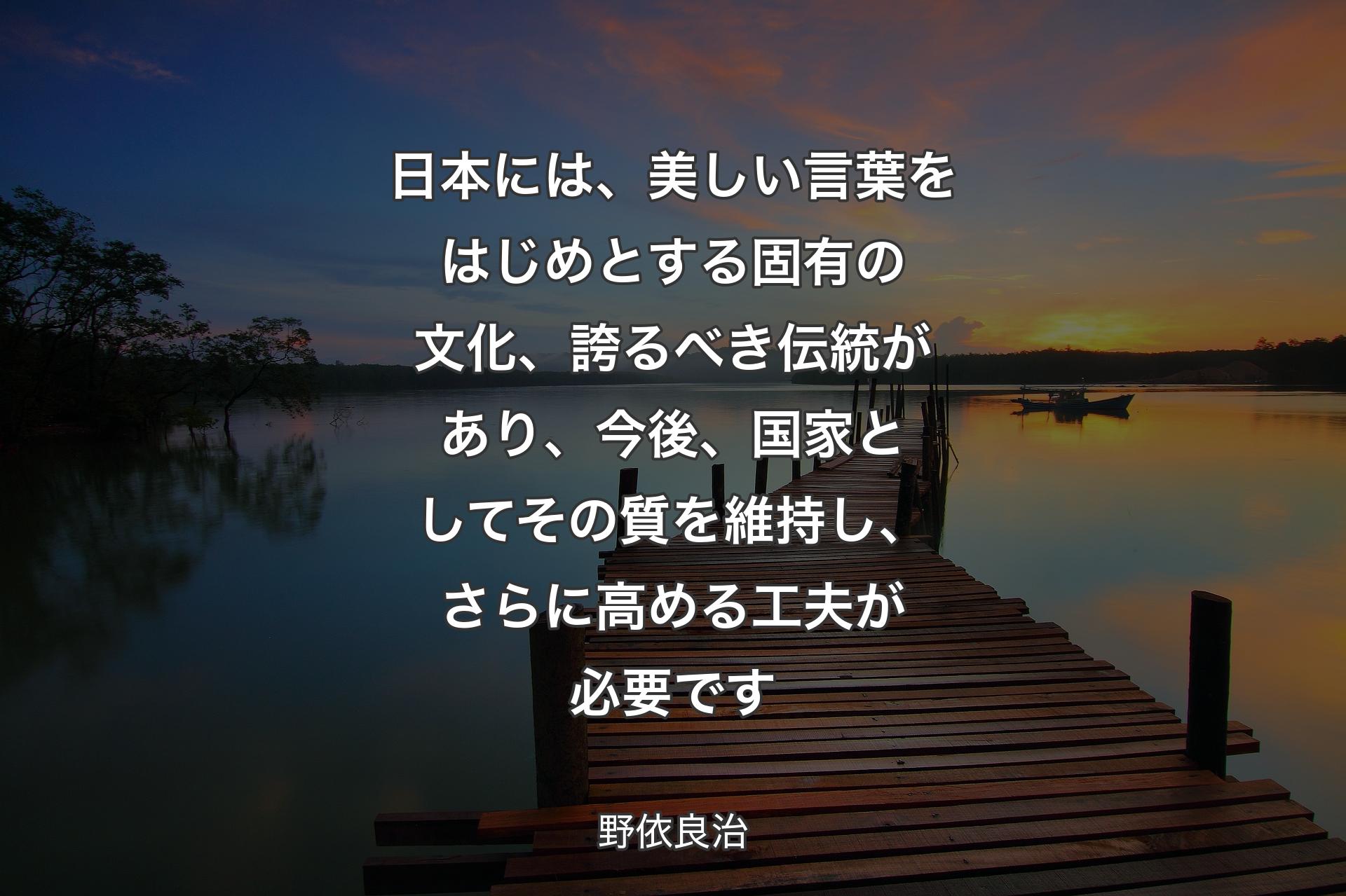 日本には、美しい言葉をはじめとする固有の文化、誇るべき伝統があり、今後、国家としてその質を維持し、さらに高める工夫が必要です - 野依良治