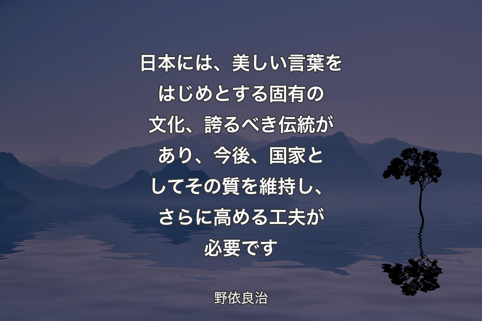 日本には、美しい言葉をはじめとする固有の文化、誇るべき伝統があり、今後、国家としてその質を維持し、さらに高める工夫が必要です - ��野依良治